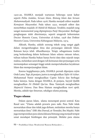 1920-an, HAMKA menjadi wartawan beberapa surat kabar
seperti Pelita Andalas, Seruan Islam, Bintang Islam dan Seruan
Muhammadiyah. Pada tahun 1928, Hamka menjadi editor majalah
Kemajuan Masyarakat. Pada tahun 1932, menjadi editor dan
menerbitkan majalah Al-Mahdi di Makasar. Terakhir, majalah yang
sangat monumental yang dipimpinnya Panji Masyarakat. Berbagai
penghargaan telah diterimanya, seperti anugerah kehormatan
Doctor Honoris Causa, Universitas al-Azhar, 1958 dan Doktor
Honoris Causa, Universitas Kebangsaan Malaysia, 1974.
Alkisah, Hamka, adalah seorang tokoh yang sangat gigih
dalam mengembangkan ilmu dan perjuangan dakwah Islam.
Ratusan karya telah  dihasilkannya. Tetapi, sebagaimana tradisi
yang berkembang dalam keilmuan Islam selama ratusan tahun,
tulisan-tulisan Hamka bukan hanya berisi data-data sejarah tanpa
makna, melainkan sarat dengan ruh keimanan dan perjuangan serta
memompakan semangat tinggi untuk mempertahankan keyakinan
Islam dan memperjuangkan Islam.
Karena kegigihannya pula, HAMKA pernah dipenjara rejim
Orde Lama. Tapi, di penjara, justru ia menghasilkan Tafsir Al-Azhar.
Mohammad Natsir menghasilkan Capita Selecta dan berbagai
buku lainnya. Sama dengan HAMKA, di penjara, Sayyid Quthb
menghasilkan Fii Zhilalil Qur’an. Ibnu Taimiyah menghasilkan
Majmu’ul Fatawa. Dan Ibnu Haitam menghasilkan teori optik.
Mereka, adalah tipe ilmuwan, sekaligus ulama pejuang.

Tugas ulama
Dalam ajaran Islam,  ulama menempati posisi sentral. Kata
Rasul saw: ”Ulama adalah pewaris para nabi. Para Nabi tidak
mewariskan dinar dan tidak juga dirham, melainkan mereka hanya
mewariskan ilmu.” (HR Abu Dawud, at-Tirmidzi, Ibn Majah). Nabi
juga memposisikan para ulama laksana bintang yang menjadi tempat
umat mendapat bimbingan dan petunjuk. Melalui para ulama
 ~ Pendidikan Islam: Membentuk Manusia Berkarakter ...

 