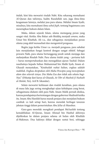 itulah, kini kita mewarisi risalah Nabi. Kita sekarang memahami
Al-Quran dan tafsirnya, hadits Rasulullah saw, juga ilmu-ilmu
keagamaan lainnya, melalui jasa para ulama. Melalui Imam Syafii,
misalnya, kita memahami ilmu ushul fiqih, tentang bagaimana cara
menetapkan hukum dalam Islam.
Maka, dalam sejarah Islam, ulama memegang peran yang
sangat vital. Ketika Abu Bakar ash-Shiddiq menjadi umara, maka
Umar bin Khathab, Ali r.a., dan sebagainya menjalankan peran
ulama yang aktif menasehati dan mengontrol penguasa.
Begitu juga ketika Umar r.a. menjadi penguasa, para sahabat
lain menjalankan fungsi kontrol dengan sangat efektif. Sebagai
pewaris Nabi, para ulama bertanggung jawab untuk menjaga dan
melanjutkan Risalah Nabi. Para ulama itulah yang – pertama kali
– harus mempertahankan dan menegakkan ajaran Tauhid. Dalam
nasehatnya kepada Sultan Muhammad bin Malik Syah, Imam alGhazali menyatakan, ”Ketahuilah wahai Sultan, engkau adalah
makhluk. Engkau diciptakan oleh Maha Pencipta yang menciptakan
alam dan seluruh isinya. Dia Maha Esa dan tidak ada sekutu bagiNya.” (Dikutip dari karya al-Ghazali, At-Tibr al-Masbuk fi Nashaih
al-Muluk, Terj. Arif B. Iskandar).
Selain mewarisi keilmuan dan risalah kenabian, para ulama
di masa lalu juga sering menghadapi ujian kehidupan yang berat,
sebagaimana dialami oleh para Nabi. Imam Malik pernah disiksa,
karena pendapatnya bertentangan dengan gubernur Madinah ketika
itu. Imam Abu Hanifah harus masuk penjara dan menjalani hukum
cambuk 10 kali setiap hari, karena menolak berbagai tawaran
jabatan tinggi dalam pemerintahan Abu Ja’far al-Manshur.
Gara-gara menolak mengikuti pendapat Mu’tazilah tentang
kemakhlukan Al-Quran, Imam Ahmad bin Hanbal akhirnya
dijebloskan ke dalam penjara selama 28 bulan oleh Khalifah
al-Makmun. Dua kakinya diikat dengan rantai besi, sehingga

Ulama dan Korupsi Ilmu ~ 91

 