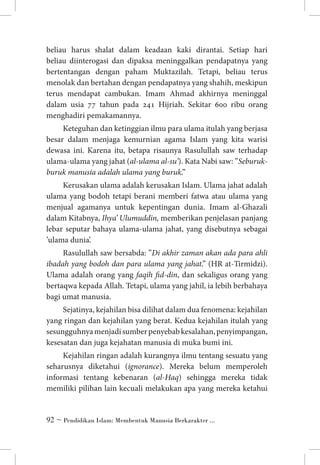 beliau harus shalat dalam keadaan kaki dirantai. Setiap hari
beliau diinterogasi dan dipaksa meninggalkan pendapatnya yang
bertentangan dengan paham Muktazilah. Tetapi, beliau terus
menolak dan bertahan dengan pendapatnya yang shahih, meskipun
terus mendapat cambukan. Imam Ahmad akhirnya meninggal
dalam usia 77 tahun pada 241 Hijriah. Sekitar 600 ribu orang
menghadiri pemakamannya.
Keteguhan dan ketinggian ilmu para ulama itulah yang berjasa
besar dalam menjaga kemurnian agama Islam yang kita warisi
dewasa ini. Karena itu, betapa risaunya Rasulullah saw terhadap
ulama-ulama yang jahat (al-ulama al-su’). Kata Nabi saw: ”Seburukburuk manusia adalah ulama yang buruk.” 
Kerusakan ulama adalah kerusakan Islam. Ulama jahat adalah
ulama yang bodoh tetapi berani memberi fatwa atau ulama yang
menjual agamanya untuk kepentingan dunia. Imam al-Ghazali
dalam Kitabnya, Ihya’ Ulumuddin, memberikan penjelasan panjang
lebar seputar bahaya ulama-ulama jahat, yang disebutnya sebagai
’ulama dunia’.
Rasulullah saw bersabda: ”Di akhir zaman akan ada para ahli
ibadah yang bodoh dan para ulama yang jahat.” (HR at-Tirmidzi).
Ulama adalah orang yang faqih fid-din, dan sekaligus orang yang
bertaqwa kepada Allah. Tetapi, ulama yang jahil, ia lebih berbahaya
bagi umat manusia. 
Sejatinya, kejahilan bisa dilihat dalam dua fenomena: kejahilan
yang ringan dan kejahilan yang berat. Kedua kejahilan itulah yang
sesungguhnya menjadi sumber penyebab kesalahan, penyimpangan,
kesesatan dan juga kejahatan manusia di muka bumi ini.
Kejahilan ringan adalah kurangnya ilmu tentang sesuatu yang
seharusnya diketahui (ignorance). Mereka belum memperoleh
informasi tentang kebenaran (al-Haq) sehingga mereka tidak
memiliki pilihan lain kecuali melakukan apa yang mereka ketahui

 ~ Pendidikan Islam: Membentuk Manusia Berkarakter ...

 