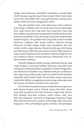 sebagai suatu kebenaran. Rasulullah membiarkan seorang Badui
(Arab Gunung) yang kencing di dalam masjid. Meski Umar begitu
marah besar, Rasulullah SAW mencegah dan hanya meminta para
sahabat untuk menyiram menggunakan ember.
Tapi ada kejahilan berat, yaitu kekacauann ilmu (confusion
of knowedge). Kejahilan jenis ini terjadi bukan karena kekurangan
ilmu, tetapi karena ilmu yang salah, ilmu yang kacau. Ilmu yang
benar adalah yang seharusnya mengantarkan kepada keyakinan dan
kebenaran yang hakiki. Tetapi, ilmu yang rusak, justru mengantarkan
kepada keraguan. Para pemilik ilmun yang salah ini akan menolak
kebenaran, meskipun telah sampai padanya informasi tentang
kebenaran (al-Haq) dengan hujjah yang meyakinkan dan dari
sumber-sumber yang terpercaya. Kepada mereka juga telah datang
para Nabi utusan Allah serta para penyeru ke jalan Allah yang lurus,
tetapi mereka berpaling. Kasus penolakan Walid bin Mughirah dan
para pembesar Qurays tentang kebenaran Muhammad serta AlQuran adalah contohnya.
Walid bin Mughirah adalah seorang cendikiawan Qurays yang
sangat disegani. Ia memutar balikkan kebenaran yang telah nyata
tentang ajaran Muhammad dan mengatakan Al-Quran sebagai katakata Muhammad. Kejahilan yang  dilakukan oleh para cendikiawan
dan orang-orang cerdik-pandai seperti ini adalah bentuk kejahilan
yang tidak dapat ditolelir. Sebab, mereka bukan orang-orang awam
yang bodoh, bahkan sesungguhnya mereka orang-orang yang cerdas
dan mampu memahami yang benar dari yang salah.  
Kini, di Indonesia pada umumnya, terdapat fenomena ignorance
pada kampus-kampus umum. Banyak sarjana ilmu-ilmu umum
yang tidak memahami ilmu-ilmu keislaman dengan baik. Mereka
buta terhadap Ilmu-ilmu al-Quran, hadits, bahasa Arab, ilmu
fiqih, dan sebagainya. Sementara di lingkungan Perguruan Tinggi
Islam telah banyak terjadi confusion of knowledge dalam ilmu-ilmu
keagamaan. Ilmu  perbandingan agama, misalnya, dirusak dengan
Ulama dan Korupsi Ilmu ~ 93

 