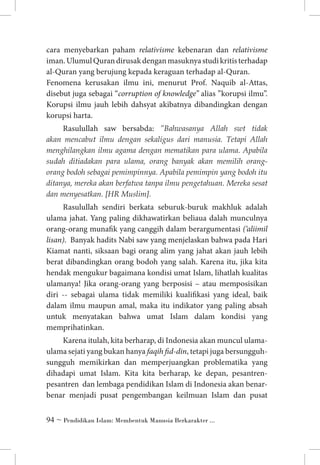 cara menyebarkan paham relativisme kebenaran dan relativisme
iman. Ulumul Quran dirusak dengan masuknya studi kritis terhadap
al-Quran yang berujung kepada keraguan terhadap al-Quran. 	
Fenomena kerusakan ilmu ini, menurut Prof. Naquib al-Attas,
disebut juga sebagai “corruption of knowledge’’ alias ”korupsi ilmu”.
Korupsi ilmu jauh lebih dahsyat akibatnya dibandingkan dengan
korupsi harta.
Rasulullah saw bersabda: ”Bahwasanya Allah swt tidak
akan mencabut ilmu dengan sekaligus dari manusia. Tetapi Allah
menghilangkan ilmu agama dengan mematikan para ulama. Apabila
sudah ditiadakan para ulama, orang banyak akan memilih orangorang bodoh sebagai pemimpinnya. Apabila pemimpin yang bodoh itu
ditanya, mereka akan berfatwa tanpa ilmu pengetahuan. Mereka sesat
dan menyesatkan. [HR Muslim].
Rasulullah sendiri berkata seburuk-buruk makhluk adalah
ulama jahat. Yang paling dikhawatirkan beliaua dalah munculnya
orang-orang munafik yang canggih dalam berargumentasi (‘aliimil
lisan). Banyak hadits Nabi saw yang menjelaskan bahwa pada Hari
Kiamat nanti, siksaan bagi orang alim yang jahat akan jauh lebih
berat dibandingkan orang bodoh yang salah. Karena itu, jika kita
hendak mengukur bagaimana kondisi umat Islam, lihatlah kualitas
ulamanya! Jika orang-orang yang berposisi – atau memposisikan
diri -- sebagai ulama tidak memiliki kualifikasi yang ideal, baik
dalam ilmu maupun amal, maka itu indikator yang paling absah
untuk menyatakan bahwa umat Islam dalam kondisi yang
memprihatinkan. 
Karena itulah, kita berharap, di Indonesia akan muncul ulamaulama sejati yang bukan hanya faqih fid-din, tetapi juga bersungguhsungguh memikirkan dan memperjuangkan problematika yang
dihadapi umat Islam. Kita kita berharap, ke depan, pesantrenpesantren dan lembaga pendidikan Islam di Indonesia akan benarbenar menjadi pusat pengembangan keilmuan Islam dan pusat
 ~ Pendidikan Islam: Membentuk Manusia Berkarakter ...

 