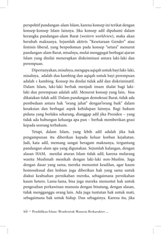 perspektif pandangan-alam Islam, karena konsep ini terikat dengan
konsep-konsep Islam lainnya. Jika konsep adil dipahami dalam
kerangka pandangan-alam Barat (western worldview), maka akan
berubah maknanya. Sejumlah aktivis ”Kesetaraan Gender” atau
feminis liberal, yang berpedoman pada konsep “setara” menurut
pandangan-alam Barat, misalnya, mulai menggugat berbagai ajaran
Islam yang dinilai menerapkan diskriminasi antara laki-laki dan
perempuan.
Dipertanyakan, misalnya, mengapa aqiqah untuk bayi laki-laki,
misalnya, adalah dua kambing dan aqiqah untuk bayi perempuan
adalah 1 kambing. Konsep itu dinilai tidak adil dan diskriminatif.
Dalam Islam, laki-laki berhak menjadi imam shalat bagi lakilaki dan perempuan adalah adil. Menurut konsep yang lain, bisa
dikatakan tidak adil. Dalam pandangan demokrasi Barat, tidak ada
pembedaan antara hak “orang jahat” dengan”orang baik” dalam
kesaksian dan berbagai aspek kehidupan lainnya. Bagi hukum
pidana yang berlaku sekarang, dianggap adil jika Presiden – yang
tidak ada hubungan keluarga apa pun – berhak memberikan grasi
kepada seorang terhukum.
Tetapi, dalam Islam, yang lebih adil adalah jika hak
pengampunan itu diberikan kepada keluar korban kejahatan.
Jadi, kata adil, memang sangat beragam maknanya, tergantung
pandangan-alam apa yang digunakan. Sejumlah kalangan, dengan
alasan HAM, menilai aturan Islam tidak adil, karena melarang
wanita Muslimah menikah dengan laki-laki non-Muslim. Juga
dengan dasar yang sama, mereka menuntut keadilan, agar kaum
homoseksual dan lesbian juga diberikan hak yang sama untuk
diakui keabsahan pernikahan mereka, sebagaimana pernikahan
kaum hetero. Lama-lama, bisa juga mereka menuntut hak untuk
pengesahan perkawinan manusia dengan binatang, dengan alasan,
tidak mengganggu orang lain. Ada juga tuntutan hak untuk mati,
sebagaimana hak untuk hidup. Dan sebagainya. Karena itu, jika
 ~ Pendidikan Islam: Membentuk Manusia Berkarakter ...

 