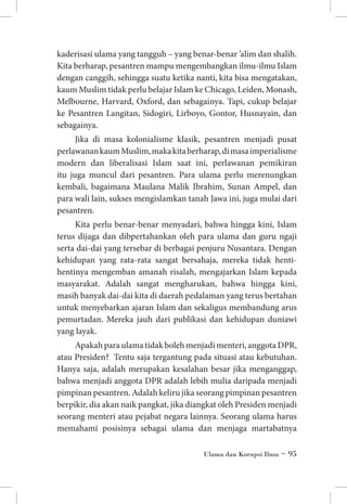 kaderisasi ulama yang tangguh – yang benar-benar ’alim dan shalih.
Kita berharap, pesantren mampu mengembangkan ilmu-ilmu Islam
dengan canggih, sehingga suatu ketika nanti, kita bisa mengatakan,
kaum Muslim tidak perlu belajar Islam ke Chicago, Leiden, Monash,
Melbourne, Harvard, Oxford, dan sebagainya. Tapi, cukup belajar
ke Pesantren Langitan, Sidogiri, Lirboyo, Gontor, Husnayain, dan
sebagainya.
Jika di masa kolonialisme klasik, pesantren menjadi pusat
perlawanan kaum Muslim, maka kita berharap, di masa imperialisme
modern dan liberalisasi Islam saat ini, perlawanan pemikiran
itu juga muncul dari pesantren. Para ulama perlu merenungkan
kembali, bagaimana Maulana Malik Ibrahim, Sunan Ampel, dan
para wali lain, sukses mengislamkan tanah Jawa ini, juga mulai dari
pesantren.
Kita perlu benar-benar menyadari, bahwa hingga kini, Islam
terus dijaga dan dibpertahankan oleh para ulama dan guru ngaji
serta dai-dai yang tersebar di berbagai penjuru Nusantara. Dengan
kehidupan yang rata-rata sangat bersahaja, mereka tidak hentihentinya mengemban amanah risalah, mengajarkan Islam kepada
masyarakat. Adalah sangat mengharukan, bahwa hingga kini,
masih banyak dai-dai kita di daerah pedalaman yang terus bertahan
untuk menyebarkan ajaran Islam dan sekaligus membandung arus
pemurtadan. Mereka jauh dari publikasi dan kehidupan duniawi
yang layak.
Apakah para ulama tidak boleh menjadi menteri, anggota DPR,
atau Presiden? Tentu saja tergantung pada situasi atau kebutuhan.
Hanya saja, adalah merupakan kesalahan besar jika menganggap,
bahwa menjadi anggota DPR adalah lebih mulia daripada menjadi
pimpinan pesantren. Adalah keliru jika seorang pimpinan pesantren
berpikir, dia akan naik pangkat, jika diangkat oleh Presiden menjadi
seorang menteri atau pejabat negara lainnya. Seorang ulama harus
memahami posisinya sebagai ulama dan menjaga martabatnya
Ulama dan Korupsi Ilmu ~ 95

 