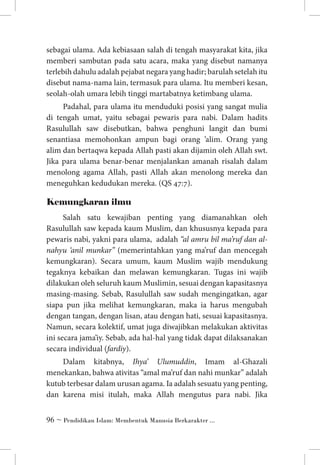 sebagai ulama. Ada kebiasaan salah di tengah masyarakat kita, jika
memberi sambutan pada satu acara, maka yang disebut namanya
terlebih dahulu adalah pejabat negara yang hadir; barulah setelah itu
disebut nama-nama lain, termasuk para ulama. Itu memberi kesan,
seolah-olah umara lebih tinggi martabatnya ketimbang ulama.
Padahal, para ulama itu menduduki posisi yang sangat mulia
di tengah umat, yaitu sebagai pewaris para nabi. Dalam hadits
Rasulullah saw disebutkan, bahwa penghuni langit dan bumi
senantiasa memohonkan ampun bagi orang ’alim. Orang yang
alim dan bertaqwa kepada Allah pasti akan dijamin oleh Allah swt.
Jika para ulama benar-benar menjalankan amanah risalah dalam
menolong agama Allah, pasti Allah akan menolong mereka dan
meneguhkan kedudukan mereka. (QS 47:7).

Kemungkaran ilmu 	
Salah satu kewajiban penting yang diamanahkan oleh
Rasulullah saw kepada kaum Muslim, dan khususnya kepada para
pewaris nabi, yakni para ulama, adalah “al amru bil ma’ruf dan alnahyu ‘anil munkar” (memerintahkan yang ma’ruf dan mencegah
kemungkaran). Secara umum, kaum Muslim wajib mendukung
tegaknya kebaikan dan melawan kemungkaran. Tugas ini wajib
dilakukan oleh seluruh kaum Muslimin, sesuai dengan kapasitasnya
masing-masing. Sebab, Rasulullah saw sudah mengingatkan, agar
siapa pun jika melihat kemungkaran, maka ia harus mengubah
dengan tangan, dengan lisan, atau dengan hati, sesuai kapasitasnya.
Namun, secara kolektif, umat juga diwajibkan melakukan aktivitas
ini secara jama’iy. Sebab, ada hal-hal yang tidak dapat dilaksanakan
secara individual (fardiy).
Dalam kitabnya, Ihya’ Ulumuddin, Imam al-Ghazali
menekankan, bahwa ativitas “amal ma’ruf dan nahi munkar” adalah
kutub terbesar dalam urusan agama. Ia adalah sesuatu yang penting,
dan karena misi itulah, maka Allah mengutus para nabi. Jika
 ~ Pendidikan Islam: Membentuk Manusia Berkarakter ...

 