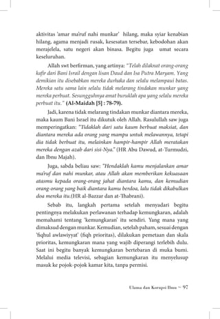 aktivitas ‘amar ma’ruf nahi munkar’ hilang, maka syiar kenabian
hilang, agama menjadi rusak, kesesatan tersebar, kebodohan akan
merajelela, satu negeri akan binasa. Begitu juga umat secara
keseluruhan.
Allah swt berfirman, yang artinya: “Telah dilaknat orang-orang
kafir dari Bani Israil dengan lisan Daud dan Isa Putra Maryam. Yang
demikian itu disebabkan mereka durhaka dan selalu melampaui batas.
Mereka satu sama lain selalu tidak melarang tindakan munkar yang
mereka perbuat. Sesungguhnya amat buruklah apa yang selalu mereka
perbuat itu.” (Al-Maidah [5] : 78-79).
Jadi, karena tidak melarang tindakan munkar diantara mereka,
maka kaum Bani Israel itu dikutuk oleh Allah. Rasulullah saw juga
memperingatkan: “Tidaklah dari satu kaum berbuat maksiat, dan
diantara mereka ada orang yang mampu untuk melawannya, tetapi
dia tidak berbuat itu, melainkan hampir-hampir Allah meratakan
mereka dengan azab dari sisi-Nya.” (HR Abu Dawud, at-Turmudzi,
dan Ibnu Majah).
Juga, sabda beliau saw: “Hendaklah kamu menjalankan amar
ma’ruf dan nahi munkar, atau Allah akan memberikan kekuasaan
atasmu kepada orang-orang jahat diantara kamu, dan kemudian
orang-orang yang baik diantara kamu berdoa, lalu tidak dikabulkan
doa mereka itu.(HR al-Bazzar dan at-Thabrani).
Sebab itu, langkah pertama setelah menyadari begitu
pentingnya melakukan perlawanan terhadap kemungkaran, adalah
memahami tentang ‘kemungkaran’ itu sendiri. Yang mana yang
dimaksud dengan munkar. Kemudian, setelah paham, sesuai dengan
‘fiqhul awlawiyyat’ (fiqh prioritas), dilakukan pemetaan dan skala
prioritas, kemungkaran mana yang wajib diperangi terlebih dulu.
Saat ini begitu banyak kemungkaran bertebaran di muka bumi.
Melalui media televisi, sebagian kemungkaran itu menyelusup
masuk ke pojok-pojok kamar kita, tanpa permisi.

Ulama dan Korupsi Ilmu ~ 97

 