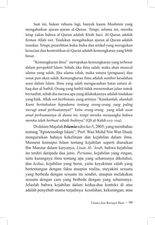 Saat ini, bukan rahasia lagi, banyak kaum Muslimin yang
mengabaikan ajaran-ajaran al-Quran. Tetapi, selama ini, mereka
tetap yakin bahwa al-Quran adalah Kitab Suci. Al-Quran adalah
firman Allah swt. Tindakan mengabaikan ajaran al-Quran adalah
munkar. Tetapi, penerbitan buku-buku dan artikel yang meragukan
kesucian dan keotentikan al-Quran adalah kemungkaran yang lebih
besar.
“Kemungkaran ilmu” merupakan kemungkaran yang terbesar
dalam perspektif Islam. Sebab, jika ilmu salah, maka akan muncul
ulama yang salah. Jika ulama salah, maka umara (penguasa) dan
umat pun akan salah. Kemungkaran ilmu adalah sumber kesalahan
asasi dalam Islam. Ilmu yang salah mengacaukan batas antara alhaq dan al-bathil. Orang yang bathil tidak menemukan jalan untuk
bertaubat, sebab dia merasa apa yang dilakukannya adalah tindakan
yang baik. Allah swt berfirman, yang artinya: “Katakanlah, akankah
Kami beritahukan kepadamu tentang orang-orang yang paling
merugi amal perbuatannya?” Yaitu orang-orang yang telah sesat
amal perbuatannya di dunia ini, tetapi mereka menyangka bahwa
mereka telah berbuat sebaik-baiknya.” (QS al-Kahfi:103-104).

Di dalam Majalah Islamia edisi ke-5, 2005, yang membahas
tentang “Epistemologi Islam”, Prof. Wan Mohd Nor Wan Daud,
menguraikan bahaya kekeliruan dan kejahilan dalam ilmu.
Menurut konsepsi Islam tentang kejahilan seperti diuraikan
Ibn Manzur dalam karyanya, Lisan Al-’Arab, bahwa kejahilan
itu terdiri daripada dua jenis. Pertama, kejahilan yang ringan,
iaitu kurangnya ilmu tentang apa yang seharusnya diketahui;
dan kedua, kejahilan yang berat, yaitu keyakinan salah yang
bertentangan dengan fakta ataupun realita, meyakini sesuatu
yang berbeda dengan sesuatu itu sendiri, ataupun melakukan
sesuatu dengan cara yang berbeda dengan yang seharusnya.
Jelaslah bahwa kejahilan dalam kedua-dua konteks di atas
adalah penyebab utama terjadinya  kesalahan, kekurangan, atau
Ulama dan Korupsi Ilmu ~ 99

 