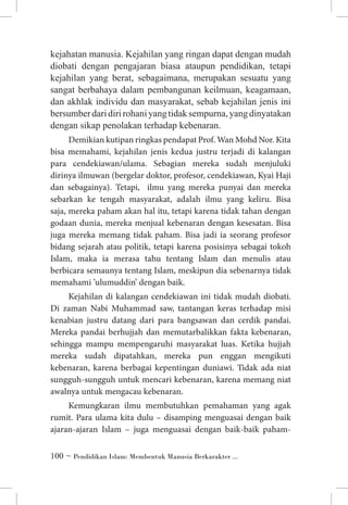 kejahatan manusia. Kejahilan yang ringan dapat dengan mudah
diobati dengan pengajaran biasa ataupun pendidikan, tetapi
kejahilan yang berat, sebagaimana, merupakan sesuatu yang
sangat berbahaya dalam pembangunan keilmuan, keagamaan,
dan akhlak individu dan masyarakat, sebab kejahilan jenis ini
bersumber dari diri rohani yang tidak sempurna, yang dinyatakan
dengan sikap penolakan terhadap kebenaran.
Demikian kutipan ringkas pendapat Prof. Wan Mohd Nor. Kita
bisa memahami, kejahilan jenis kedua justru terjadi di kalangan
para cendekiawan/ulama. Sebagian mereka sudah menjuluki
dirinya ilmuwan (bergelar doktor, profesor, cendekiawan, Kyai Haji
dan sebagainya). Tetapi, ilmu yang mereka punyai dan mereka
sebarkan ke tengah masyarakat, adalah ilmu yang keliru. Bisa
saja, mereka paham akan hal itu, tetapi karena tidak tahan dengan
godaan dunia, mereka menjual kebenaran dengan kesesatan. Bisa
juga mereka memang tidak paham. Bisa jadi ia seorang profesor
bidang sejarah atau politik, tetapi karena posisinya sebagai tokoh
Islam, maka ia merasa tahu tentang Islam dan menulis atau
berbicara semaunya tentang Islam, meskipun dia sebenarnya tidak
memahami ’ulumuddin’ dengan baik.
Kejahilan di kalangan cendekiawan ini tidak mudah diobati.
Di zaman Nabi Muhammad saw, tantangan keras terhadap misi
kenabian justru datang dari para bangsawan dan cerdik pandai.
Mereka pandai berhujjah dan memutarbalikkan fakta kebenaran,
sehingga mampu mempengaruhi masyarakat luas. Ketika hujjah
mereka sudah dipatahkan, mereka pun enggan mengikuti
kebenaran, karena berbagai kepentingan duniawi. Tidak ada niat
sungguh-sungguh untuk mencari kebenaran, karena memang niat
awalnya untuk mengacau kebenaran.
Kemungkaran ilmu membutuhkan pemahaman yang agak
rumit. Para ulama kita dulu – disamping menguasai dengan baik
ajaran-ajaran Islam – juga menguasai dengan baik-baik paham ~ Pendidikan Islam: Membentuk Manusia Berkarakter ...

 