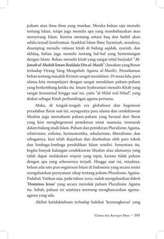 paham atau ilmu-ilmu yang munkar. Mereka bukan saja menulis
tentang Islam, tetapi juga menulis apa yang membahayakan atau
menyerang Islam. Karena memang antara haq dan bathil akan
selalu terjadi konfrontasi. Syaikhul Islam Ibnu Taymiyah, misalnya,
disamping menulis ratusan kitab di bidang aqidah, syariah, dan
akhlaq, beliau juga menulis tentang hal-hal yang bertentangan
dengan Islam. Beliau menulis kitab yang sangat tebal berjudul ”AlJawab al-Shahih liman Baddala Din al-Masih” (Jawaban yang Benar
terhadap Orang Yang Mengubah Agama al-Masih). Pemahaman
beliau tentang masalah Kristen sangat mendalam. Di masa lalu, para
ulama kita mempelajari dengan sangat mendalam paham-paham
yang berkembang ketika itu. Imam Syahrastani menulis Kitab yang
sangat fenomenal hingga saat ini, yaitu ”al-Milal wal-Nihal”, yang
diakui sebagai Kitab perbandingan agama pertama.
Maka, di tengah-tengah era globalisasi dan hegemoni
peradaban Barat saat ini, seyogyanya para ulama dan cendekiawan
Muslim juga memahami paham-paham yang berasal dari Barat
yang kini menghegemoni pemikiran umat manusia, termasuk
dalam bidang studi Islam. Paham dan pemikiran Pluralisme Agama,
relativisme, sofisme, hermeneutika, sekularisme, liberalisme, dan
sebagainya, kini telah diajarkan dan disebarkan oleh para tokoh
dan lembaga-lembaga pendidikan Islam sendiri. Sementara itu,
begitu banyak kalangan cendekiawan Muslim atau ulamanya yang
tidak dapat melakukan respon yang tepat, karena tidak paham
dengan apa yang sebenarnya terjadi. Hingga saat ini, misalnya,
belum ada satu pun organisasi Islam di Indonesia yang secara resmi
mengeluarkan pernyataan sikap tentang paham Pluralisme Agama.
Padahal, Vatikan saja, pada tahun 2000, sudah mengeluarkan dekrit
’Dominus Jesus’ yang secara menolak paham Pluralisme Agama
itu. Sebab, paham ini sejatinya memang menghancurkan agamaagama yang ada.
Akibat ketidaktahuan terhadap hakikat ’kemungkaran’ yang
Ulama dan Korupsi Ilmu ~ 101

 