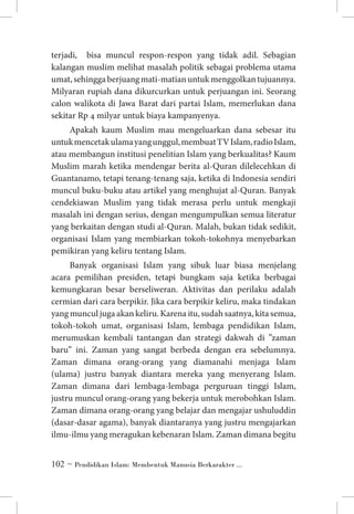 terjadi, bisa muncul respon-respon yang tidak adil. Sebagian
kalangan muslim melihat masalah politik sebagai problema utama
umat, sehingga berjuang mati-matian untuk menggolkan tujuannya.
Milyaran rupiah dana dikurcurkan untuk perjuangan ini. Seorang
calon walikota di Jawa Barat dari partai Islam, memerlukan dana
sekitar Rp 4 milyar untuk biaya kampanyenya.
Apakah kaum Muslim mau mengeluarkan dana sebesar itu
untuk mencetak ulama yang unggul, membuat TV Islam, radio Islam,
atau membangun institusi penelitian Islam yang berkualitas? Kaum
Muslim marah ketika mendengar berita al-Quran dilelecehkan di
Guantanamo, tetapi tenang-tenang saja, ketika di Indonesia sendiri
muncul buku-buku atau artikel yang menghujat al-Quran. Banyak
cendekiawan Muslim yang tidak merasa perlu untuk mengkaji
masalah ini dengan serius, dengan mengumpulkan semua literatur
yang berkaitan dengan studi al-Quran. Malah, bukan tidak sedikit,
organisasi Islam yang membiarkan tokoh-tokohnya menyebarkan
pemikiran yang keliru tentang Islam.
Banyak organisasi Islam yang sibuk luar biasa menjelang
acara pemilihan presiden, tetapi bungkam saja ketika berbagai
kemungkaran besar berseliweran. Aktivitas dan perilaku adalah
cermian dari cara berpikir. Jika cara berpikir keliru, maka tindakan
yang muncul juga akan keliru. Karena itu, sudah saatnya, kita semua,
tokoh-tokoh umat, organisasi Islam, lembaga pendidikan Islam,
merumuskan kembali tantangan dan strategi dakwah di ”zaman
baru” ini. Zaman yang sangat berbeda dengan era sebelumnya.
Zaman dimana orang-orang yang diamanahi menjaga Islam
(ulama) justru banyak diantara mereka yang menyerang Islam.
Zaman dimana dari lembaga-lembaga perguruan tinggi Islam,
justru muncul orang-orang yang bekerja untuk merobohkan Islam.
Zaman dimana orang-orang yang belajar dan mengajar ushuluddin
(dasar-dasar agama), banyak diantaranya yang justru mengajarkan
ilmu-ilmu yang meragukan kebenaran Islam. Zaman dimana begitu
 ~ Pendidikan Islam: Membentuk Manusia Berkarakter ...

 