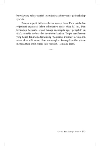 banyak yang belajar syariah tetapi justru akhirnya anti-pati terhadap
syariah.
Zaman seperti ini benar-benar zaman baru. Para tokoh dan
organisasi-organisasi Islam seharusnya sadar akan hal ini. Dan
kemudian berusaha sekuat tenaga mencegah agar ’penyakit’ ini
tidak semakin meluas dan memakan korban. Tanpa pemahaman
yang benar dan memadai tentang ”hakikat al-munkar” dewasa ini,
maka akan sulit umat Islam menerapkan konsep keadilan dalam
menjalankan ’amar ma’ruf nahi munkar’. (Wallahu a’lam.

7

Ulama dan Korupsi Ilmu ~ 103

 