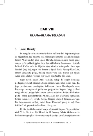 BAB VIII
ULAMA-ULAMA TELADAN

1.	 Imam Hanafy
Di tengah carut-marutnya dunia hukum dan kepemimpinan
di negeri kita, ada baiknya kita menengok kembali kisah kehidupan
Imam Abu Hanifah atau Imam Hanafy, seorang ulama besar, yang
sangat terkenal ketinggian ilmu dan akhlaknya. Imam Abu Hanifah
lahir di Kufah pada 80 Hijriah (699 M) dan wafat pada tahun 150
Hijriah (767 M), tepat saat Imam al-Syafii lahir. Sering dikatakan,
Imam yang satu pergi, datang Imam yang lain. Nama asli beliau
sejak kecil adalah Nu’man bin Tsabit bin Zautha bin Mah.
Sejak kecil, Imam Abu Hanifah hidup di tengah keluarga
pedagang. Setelah dikenal sebagai seorang yang alim sekali pun, dia
juga menjalankan perniagaan. Kehidupan Imam Hanafy pada masa
hidupnya mengetahui peristiwa pergantian Kepala Negara dari
tangan banu Umayyah ke tangan banu Abbasiyah. Beliau dilahirkan
pada masa pemerintahan Abdul-Malik bin Marwan; kemudian
ketika tahun 127 Hijriah, Kepala Negara jatuh di tangan Marwan
bin Muhammad Al-Ja’dy (dari Banu Umayyah yang ke 14). Dan
inilah akhir pemerintahan Banu Umayyah.
Ketika itu, Gubernur di Iraq selaku wakil Kepala Negara dijabat
oleh Yazid bin Amr bin Hurairah Al Fazzary. Selaku Gubernur, ia
berhak mengangkat seseorang yang di pilihya untuk menjabat suatu
~ Pendidikan Islam: Membentuk Manusia Berkarakter ...~

 