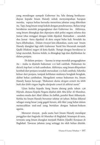 yang mendengar sumpah Gubernur itu, lalu datang berduyunduyun kepada Imam Hanafy untuk menyampaikan harapan
mereka, supaya beliau bersedia menerima jabatan yang diberikan
itu. Tapi, Sang Imam tetap kokoh dengan pendiriannya. Beliau tetap
bersikeras menolak pengangkatan dari Gubernur itu. Akhirnya,
sang Imam ditangkap dan dipenjara oleh polisi negara selama dua
Jumat (dua minggu) dengan tidak dipukul. Kemudian – sesudah
dua Jumat –baru dipukul/ di dera empat belas kali. Sesudah itu
baru dibebaskan. Dalam riwayat lain dikatakan, suatu saat Imam
Hanafy diangkat lagi oleh Gubernur Yazid bin Hurairah menjadi
Qadli (Hakim) negeri di kota Kufah. Ttetapi dengan bersikeras ia
tetap menolak. Karena itulah, ia ditangkap lagi dan dijebloskan ke
dalam penjara.
Di dalam penjara -- karena ia tetap menolak pengangkatan
itu – maka ia dijatuhi hukuman 110 kali cambuk. Hukuman itu
dicicil, tiap hari 10 kali cambukan. Akhirnya, sang Imam dilepaskan
kembali dari penjara sesudah merasakan 110 kali cambuk. Seketika
keluar dari penjara, tampak kelihatan mukanya bengkak-bengkak,
akibat bekas cambukan. Mengalami semua hukuman itu, Imam
Hanafy hanya berucap: “Hukuman dunia dengan cemeti itu lebih
baik dan lebih ringan bagiku daripada cemeti di akhirat nanti.”
Ujian kedua kepada Sang Imam datang pada tahun 136
Hijriah, dimasa Kepala Negara dijabat oleh Abu Ja’far Al-Manshur,
saudara muda dari Abul Abbas As-Saffah, pendiri Bani Abbasiyah.
Ketika itu Imam Hanafy berumur sekitar 56 tahun. Beliau dikenal
sebagai orang besar yang gagah berani, ahli fikir yang hebat dalam
memecahkan soal-soal yang bertalian dengan hukum-hukum
agama.
Menurut riwayat, pada suatu hari Imam Hanafy mendapat
panggilan dari baginda Al-Manshur di Baghdad. Sesampai di sana,
ternyata sang Imam diangkat menjadi Hakim (Qadli) Kerajaan di
Baghdad. Tawaran jabatan yang setinggi itu oleh beliau ditolak.
Ulama-ULama Teladan ~ 107

 