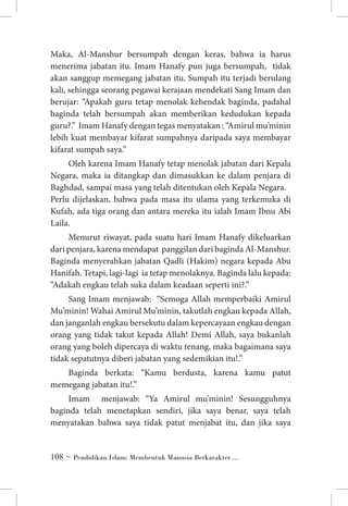 Maka, Al-Manshur bersumpah dengan keras, bahwa ia harus
menerima jabatan itu. Imam Hanafy pun juga bersumpah, tidak
akan sanggup memegang jabatan itu. Sumpah itu terjadi berulang
kali, sehingga seorang pegawai kerajaan mendekati Sang Imam dan
berujar: “Apakah guru tetap menolak kehendak baginda, padahal
baginda telah bersumpah akan memberikan kedudukan kepada
guru?.” Imam Hanafy dengan tegas menyatakan : “Amirul mu’minin
lebih kuat membayar kifarat sumpahnya daripada saya membayar
kifarat sumpah saya.”
Oleh karena Imam Hanafy tetap menolak jabatan dari Kepala
Negara, maka ia ditangkap dan dimasukkan ke dalam penjara di
Baghdad, sampai masa yang telah ditentukan oleh Kepala Negara. 	
Perlu dijelaskan, bahwa pada masa itu ulama yang terkemuka di
Kufah, ada tiga orang dan antara mereka itu ialah Imam Ibnu Abi
Laila.
Menurut riwayat, pada suatu hari Imam Hanafy dikeluarkan
dari penjara, karena mendapat panggilan dari baginda Al-Manshur.
Baginda menyerahkan jabatan Qadli (Hakim) negara kepada Abu
Hanifah. Tetapi, lagi-lagi ia tetap menolaknya. Baginda lalu kepada:
“Adakah engkau telah suka dalam keadaan seperti ini?.”
Sang Imam menjawab: “Semoga Allah memperbaiki Amirul
Mu’minin! Wahai Amirul Mu’minin, takutlah engkau kepada Allah,
dan janganlah engkau bersekutu dalam kepercayaan engkau dengan
orang yang tidak takut kepada Allah! Demi Allah, saya bukanlah
orang yang boleh dipercaya di waktu tenang, maka bagaimana saya
tidak sepatutnya diberi jabatan yang sedemikian itu!.”
Baginda berkata: “Kamu berdusta, karena kamu patut
memegang jabatan itu!.”
Imam menjawab: “Ya Amirul mu’minin! Sesungguhnya
baginda telah menetapkan sendiri, jika saya benar, saya telah
menyatakan bahwa saya tidak patut menjabat itu, dan jika saya

 ~ Pendidikan Islam: Membentuk Manusia Berkarakter ...

 