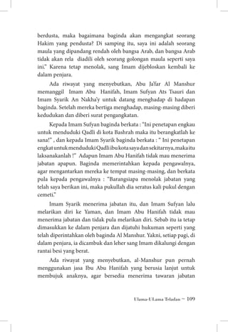 berdusta, maka bagaimana baginda akan mengangkat seorang
Hakim yang pendusta? Di samping itu, saya ini adalah seorang
maula yang dipandang rendah oleh bangsa Arab, dan bangsa Arab
tidak akan rela diadili oleh seorang golongan maula seperti saya
ini.” Karena tetap menolak, sang Imam dijebloskan kembali ke
dalam penjara.
Ada riwayat yang menyebutkan, Abu Ja’far Al Manshur
memanggil Imam Abu Hanifah, Imam Sufyan Ats Tsauri dan
Imam Syarik An Nakha’y untuk datang menghadap di hadapan
baginda. Setelah mereka bertiga menghadap, masing-masing diberi
kedudukan dan diberi surat pengangkatan.
Kepada Imam Sufyan baginda berkata : “Ini penetapan engkau
untuk menduduki Qadli di kota Bashrah maka itu berangkatlah ke
sana!” , dan kepada Imam Syarik baginda berkata : “ Ini penetapan
engkat untuk menduduki Qadli ibu kota saya dan sekitarnya, maka itu
laksanakanlah !” Adapun Imam Abu Hanifah tidak mau menerima
jabatan apapun. Baginda memerintahkan kepada pengawalnya,
agar mengantarkan mereka ke tempat masing-masing, dan berkata
pula kepada pengawalnya : “Barangsiapa menolak jabatan yang
telah saya berikan ini, maka pukullah dia seratus kali pukul dengan
cemeti.”
Imam Syarik menerima jabatan itu, dan Imam Sufyan lalu
melarikan diri ke Yaman, dan Imam Abu Hanifah tidak mau
menerima jabatan dan tidak pula melarikan diri. Sebab itu ia tetap
dimasukkan ke dalam penjara dan dijatuhi hukuman seperti yang
telah diperintahkan oleh baginda Al Manshur. Yakni, setiap pagi, di
dalam penjara, ia dicambuk dan leher sang Imam dikalungi dengan
rantai besi yang berat.
Ada riwayat yang menyebutkan, al-Manshur pun pernah
menggunakan jasa Ibu Abu Hanifah yang berusia lanjut untuk
membujuk anaknya, agar bersedia menerima tawaran jabatan

Ulama-ULama Teladan ~ 109

 