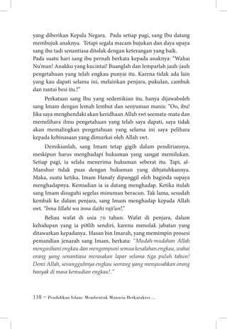 yang diberikan Kepala Negara. Pada setiap pagi, sang Ibu datang
membujuk anaknya. Tetapi segala macam bujukan dan daya upaya
sang ibu tadi senantiasa ditolak dengan keterangan yang baik. 	
Pada suatu hari sang ibu pernah berkata kepada anaknya: “Wahai
Nu’man! Anakku yang kucintai! Buanglah dan lemparlah jauh-jauh
pengetahuan yang telah engkau punyai itu. Karena tidak ada lain
yang kau dapati selama ini, melainkan penjara, pukulan, cambuk
dan rantai besi itu.!”
Perkataan sang Ibu yang sedemikian itu, hanya dijawaboleh
sang Imam dengan lemah lembut dan senyuman manis: “Oo, ibu!
Jika saya menghendaki akan keridhaan Allah swt seemata-mata dan
memelihara ilmu pengetahuan yang telah saya dapati, saya tidak
akan memalingkan pengetahuan yang selama ini saya pelihara
kepada kebinasaan yang dimurkai oleh Allah swt.
Demikianlah, sang Imam tetap gigih dalam pendiriannya,
meskipun harus menghadapi hukuman yang sangat memilukan.
Setiap pagi, ia selalu menerima hukuman seberat itu. Tapi, alManshur tidak puas dengan hukuman yang dibjatuhkannya.
Maka, suatu ketika, Imam Hanafy dipanggil oleh baginda supaya
menghadapnya. Kemudian ia ia datang menghadap. Ketika itulah
sang Imam disuguhi segelas minuman beracun. Tak lama, sesudah
kembali ke dalam penjara, sang Imam menghadap kepada Allah
swt. “Inna lillahi wa inna ilaihi raji’un!.”
Beliau wafat di usia 70 tahun. Wafat di penjara, dalam
kehidupan yang ia pi8lih sendiri, karena menolak jabatan yang
ditawarkan kepadanya. 	Hasan bin Imarah, yang memimpin prosesi
pemandian jenazah sang Imam, berkata: “Mudah-mudahan Allah
mengasihani engkau dan mengampuni semua kesalahan engkau, wahai
orang yang senantiasa merasakan lapar selama tiga puluh tahun!
Demi Allah, sesungguhnya engkau seorang yang menyusahkan orang
banyak di masa kemudian engkau!.”

 ~ Pendidikan Islam: Membentuk Manusia Berkarakter ...

 