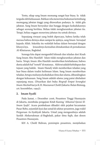 Tentu, sikap sang Imam memamg sangat luar biasa. Ia tidak
tergoda oleh kekuasaan. Bahkan rela menerima hukuman ketimbang
memegang jabatan tinggi yang ditawarkan padanya. Ia tidak gila
jabatan. Sang Imam bersyukur dan bangga dengan kedudukannya
sebagai seorang berilmu. Beliau tidak mengharamkan jabatan itu.
Tetapi, beliau enggan menerima jabatan itu untuk dirinya.
Sepanjang riwayat yang boleh dipercaya, bahwa ketika telah
merasa bahwa dirinya akan sampai ke ajalnya, sang Imam bersujud
kepada Allah. Seketika itu wafatlah beliau dalam bersujud dengan
khusyu’nya. 	 Jenazahnya kemudian dimakamkan di pemakaman
Al-Khaizaran, Baghdad.
Semoga kita dapat mengambil hikmah dan teladan dari Kisah
Sang Imam Abu Hanifah! Islam tidak mengharamkan jabatan dan
harta. Tetapi, Imam Abu Hanifah memberikan keteladanan, bahwa
dunia adalah hal ”remeh” di matanya. Akhirat adalah kehidupan dan
tujuan yang hakiki. Imam Hanafy telah memberikan teladan yang
luar biasa dalam tradisi keilmuan Islam. Sang Imam memberikan
teladan, betapa mulianya kedudukan ilmu dan ulama, dibandingkan
dengan kekuasaan. Sang Imam adalah ulama yang patut diteladani
sepanjang masa. (Disarikan dari buku Biografi Empat Serangkai
Imam Mazhab karya K.H. Moenawar Cholil (Jakarta: Bulan Bintang,
cet. kesembilan, 1994)).

2.	 Imam Syafii
Pada Jumat, 1 Desember 2006, Pesantren Tinggi Husnayain
di Jakarta, membuka pengajian Kitab Kuning ‘Ahkamul Quran lilImam Syafii’. Acara pembukaan dihadiri oleh pejabat kecamatan
Pasar Rebo, sejumlah kyai dan ustad di sekitar pesantren, juga wakil
Perguruan As-Syafiiyah Jakarta. Ustad yang mengasuhnya adalah
Syeikh Abdurrahman al-Baghdadi, pakar ilmu fiqih, dan dosen
Pesantren Husnayain.
KH A. Cholil Ridwan, pemimpin pesantren, menjelaskan
Ulama-ULama Teladan ~ 111

 