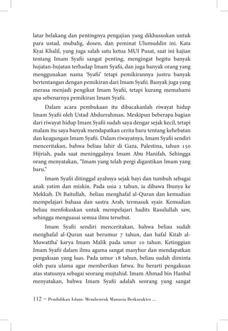 latar belakang dan pentingnya pengajian yang dikhususkan untuk
para ustad, mubalig, dosen, dan peminat Ulumuddin ini. Kata
Kyai Khalil, yang juga salah satu ketua MUI Pusat, saat ini kajian
tentang Imam Syafii sangat penting, mengingat begitu banyak
hujatan-hujatan terhadap Imam Syafii, dan juga banyak orang yang
menggunakan nama ‘Syafii’ tetapi pemikirannya justru banyak
bertentangan dengan pemikiran dari Imam Syafii. Banyak juga yang
merasa menjadi pengikut Imam Syafii, tetapi kurang memahami
apa sebenarnya pemikiran Imam Syafii.
Dalam acara pembukaan itu dibacakanlah riwayat hidup
Imam Syafii oleh Ustad Abdurrahman. Meskipun beberapa bagian
dari riwayat hidup Imam Syafii sudah saya dengar sejak kecil, tetapi
malam itu saya banyak mendapatkan cerita baru tentang kehebatan
dan keagungan Imam Syafii. Dalam riwayatnya, Imam Syafii sendiri
menceritakan, bahwa beliau lahir di Gaza, Palestina, tahun 150
Hijriah, pada saat meninggalnya Imam Abu Hanifah. Sehingga
orang menyatakan, “Imam yang telah pergi digantikan Imam yang
baru.”
Imam Syafii ditinggal ayahnya sejak bayi dan tumbuh sebagai
anak yatim dan miskin. Pada usia 2 tahun, ia dibawa Ibunya ke
Mekkah. Di Baitullah, beliau menghafal al-Quran dan kemudian
mempelajari bahasa dan sastra Arab, termasuk syair. Kemudian
beliau menfokuskan untuk mempelajari hadits Rasulullah saw,
sehingga menguasai semua ilmu tersebut.
Imam Syafii sendiri menceritakan, bahwa beliau sudah
menghafal al-Quran saat berumur 7 tahun, dan hafal Kitab alMuwattha’ karya Imam Malik pada umur 10 tahun. Ketinggian
Imam Syafii dalam ilmu agama sangat masyhur dan mendapatkan
pengakuan yang luas. Pada umur 18 tahun, beliau sudah diminta
oleh para ulama agar memberikan fatwa. Itu berarti pengakuan
atas statusnya sebagai seorang mujtahid. Imam Ahmad bin Hanbal
menyatakan, bahwa Imam Syafii adalah seorang yang sangat
 ~ Pendidikan Islam: Membentuk Manusia Berkarakter ...

 