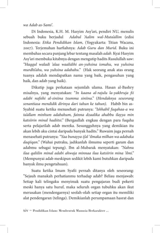 wa Adab as-Sami’.
Di Indonesia, K.H. M. Hasyim Asy’ari, pendiri NU, menulis
sebuah buku berjudul Adabul ‘Aalim wal-Muta’allim (edisi
Indonesia: Etika Pendidikan Islam, (Yogyakarta: Titian Wacana,
2007). Terjemahan harfiahnya: Adab Guru dan Murid. Buku ini
membahas secara panjang lebar tentang masalah adab. Kyai Hasyim
Asy’ari membuka kitabnya dengan mengutip hadits Rasulullah saw:
“Haqqul waladi ‘alaa waalidihi an-yuhsina ismahu, wa yuhsina
murdhi’ahu, wa yuhsina adabahu.” (Hak seorang anak atas orang
tuanya adalah mendapatkan nama yang baik, pengasuhan yang
baik, dan adab yang baik).
Dikutip juga perkataan sejumlah ulama. Hasan al-Bashry
misalnya, yang menyatakan: “In kaana al-rajulu la-yakhruja fii
adabi nafsihi al-siniina tsumma siniina.” (Hendaknya seseorang
senantiasa mendidik dirinya dari tahun ke tahun). Habib bin asSyahid suatu ketika menasehati putranya: “Ishhabil fuqahaa-a wa
ta’allam minhum adabahum, fainna dzaalika ahabbu ilayya min
katsiirin minal hadiitsi.” (Bergaullah engkau dengan para fuqaha
serta pelajarilah adab mereka. Sesungguhnya yang demikian itu
akan lebih aku cintai daripada banyak hadits.” Ruwaim juga pernah
menasehati putranya: “Yaa bunayya ij’al ‘ilmaka milhan wa adabaka
daqiiqan.” (Wahai putraku, jadikanlah ilmumu seperti garam dan
adabmu sebagai tepung). Ibn al-Mubarak menyatakan: “Nahnu
ilaa qaliilin minal adabi ahwaja minnaa ilaa katsiirin mina ’ilmi.”
(Mempunyai adab meskipun sedikit lebih kami butuhkan daripada
banyak ilmu pengetahuan).
Suatu ketika Imam Syafii pernah ditanya oleh seseorang:
”Sejauh manakah perhatianmu terhadap adab? Beliau menjawab:
Setiap kali telingaku menyimak suatu pengajaran budi pekerti
meski hanya satu huruf, maka seluruh organ tubuhku akan ikut
merasakan (mendengarnya) seolah-olah setiap organ itu memiliki
alat pendengaran (telinga). Demikianlah perumpamaan hasrat dan
 ~ Pendidikan Islam: Membentuk Manusia Berkarakter ...

 