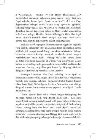 al-Wasathiyyah”,
peneliti INSISTS Henry Shalahuddin MA
menemukan semangat kebencian yang sangat tinggi dari Abu
Zayd terhadap Imam Syafii. Sosok Imam Syafi’I, oleh Abu Zayd
digambarkan sebagai sosok ulama yang oportunis (penjilat)
terhadap para penguasa Bani Abasiyyah. Keoportunisan Imam Syafii
dikaitkan dengan kepergian beliau ke Mesir setelah diangkatnya
al-Makmun sebagai khalifah dinasti Abbasiyyah. Oleh Abu Zayd,
beliau dituduh memilih Mesir sebagai tujuannya semata-mata
karena pada saat itu gubernurnya adalah orang Quraisy.
Bagi Abu Zayd, kepergian Imam Syafi’i meninggalkan Baghdad
yang saat itu diperintah oleh al-Makmun lebih disebabkan karena
khalifah ini sangat mendukung madzhab Mu’tazilah, bahkan
kemudian meresmikannya menjadi madzhab resmi negara.
Ketidaksukaan Imam Syafi’i terhadap Mu’tazilah karena aliran
ini tidak mengakui keazalian al-Qur’an yang diwahyukan dalam
bahasa Arab, sehingga dengan sendirinya runtuhlah arabisme dan
hegemoni Quraisy yang dibangun Imam Syafi’i yang dikaitkan
dengan al-Qur’an yang berbahasa Arab-Quraisy.
Semangat kebencian Abu Zayd terhadap Imam Syafii ini
kemudian diikuti oleh kalangan liberal di Indonesia. Sebagaimana
pernah kita ungkap, sebelum mendekonstruksi hukum-hukum
Islam, buku Fiqih Lintas Agama terbitan Paramadina memulainya
dengan kecaman dan tuduhan terhadap posisi Imam Syafii. Ditulis
dalam buku ini:
“Kaum Muslim lebih suka terbuai dengan kerangkeng dan
belenggu pemikiran fiqih yang dibuat imam Syafi’i. Kita lupa,
imam Syafi’i memang arsitek ushul fiqih yang paling brilian, tapi
juga karena Syafi’ilah pemikiran-pemikiran fiqih tidak berkembang
selama kurang lebih dua belas abad. Sejak Syafi’i meletakkan
kerangka ushul fiqihnya, para pemikir fiqih Muslim tidak mampu
keluar dari jeratan metodologinya. Hingga kini, rumusan Syafi’i itu
diposisikan begitu agung, sehingga bukan saja tak tersentuh kritik,
Ulama-ULama Teladan ~ 115

 