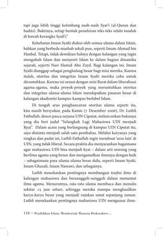 tapi juga lebih tinggi ketimbang nash-nash Syar’i (al-Quran dan
hadits). Buktinya, setiap bentuk penafsiran teks-teks selalu tunduk
di bawah kerangka Syafi’i.”
Kehebatan Imam Syafii diakui oleh semua ulama dalam Islam,
bahkan yang berbeda mazhab sekali pun, seperti Imam Ahmad bin
Hanbal. Tetapi, tidak demikian halnya dengan kalangan yang ingin
mengubah Islam dan menyeret Islam ke dalam bagian dinamika
sejarah, seperti Nasr Hamid Abu Zayd. Bagi kalangan ini, Imam
Syafii dianggap sebagai penghalang besar bagi misi mereka. Karena
itulah, otoritas dan integritas Imam Syafii mereka coba untuk
diruntuhkan. Karena ini sesuai dengan misi Barat dalam liberalisasi
agama-agama, maka proyek-proyek yang meruntuhkan otoritas
dan integritas ulama-ulama Islam mendapatkan pasaran besar di
kalangan akademisi kampus-kampus berlabel Islam.
Di tengah arus penghancuran otoritas ulama seperti itu,
kita masih bersyukur, pada Kamis (7 Desember 2006), Dr. Luthfi
Fathullah, dosen pasca sarjana UIN Ciputat, meluncurkan bukunya
yang dia beri judul “Selangkah Lagi Mahasiswa UIN menjadi
Kyai”. Dalam acara yang berlangsung di kampus UIN Ciputat itu,
saya diminta menjadi salah satu pembahas. Melalui karyanya yang
ringkas dan padat ini, Luthfi Fathullah ingin membuat ‘arus lain’ di
UIN, yang tidak liberal. Secara praktis dia menyarankan bagaimana
agar mahasiswa UIN bisa menjadi kyai – dalam arti seorang yang
berilmu agama yang benar dan mengamalkan ilmunya dengan baik
– sebagaimana para ulama-ulama besar dulu, seperti Imam Syafii,
Imam Ghazali, Imam Nawawi, dan sebagainya.
Luthfi menekankan pentingnya membangun tradisi ilmu di
kalangan mahasiswa dan bersungguh-sungguh dalam menuntut
ilmu agama. Menurutnya, rata-rata ulama membaca dan menulis
sekitar 15 jam sehari, sehingga mereka mampu menghasilkan
karya-karya besar yang menjadi rujukan umat sepanjang zaman.
Luthfi menekankan pentingnya mahasiswa UIN menguasai ilmu ~ Pendidikan Islam: Membentuk Manusia Berkarakter ...

 