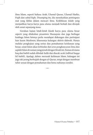 ilmu Islam, seperti bahasa Arab, Ulumul Quran, Ulumul Hadits,
Fiqih dan ushul fiqih. Disamping itu, dia menekankan pentingnya
niat yang ikhlas dalam mencari ilmu. Keikhlasan itulah yang
menjadikan karya-karya para ulama menjadi berkah dan dirujuk
oleh umat sepanjang masa.
Gerakan kajian kitab-kitab klasik karya para ulama besar
seperti yang dilakukan pesantren Husnayain dan juga berbagai
lembaga Islam lainnya perlu mendapat dukungan dan partisipasi
luas kaum Muslimin, khususnya kalangan aktivis dakwah. Hanya
melalui pengkajian yang serius dan pemahaman keislaman yang
benar, umat Islam akan terhindar dari arus penghancuran ilmu dan
aqidah Islam di zaman yang penuh dengan fitnah ini. Zaman di mana
haq dan bathil sudah dibolak-balik dan diacak-acak (talbisul haqqa
bil bathil). Apalagi, dalam merusak keilmuan Islam, kalangan ini
juga tak jarang berhujjah dengan al-Quran, tetapi dengan membuat
tafsir sesuai dengan pemahaman dan hawa nafsunya sendiri.

7

Ulama-ULama Teladan ~ 117

 