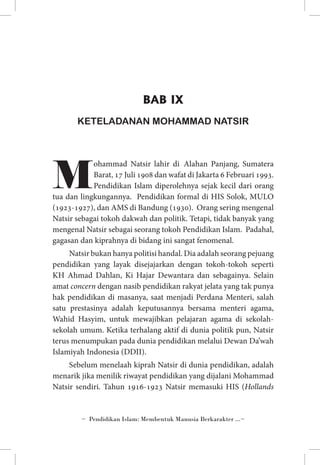 BAB IX
KETELADANAN MOHAMMAD NATSIR

M

ohammad Natsir lahir di Alahan Panjang, Sumatera
Barat, 17 Juli 1908 dan wafat di Jakarta 6 Februari 1993.
Pendidikan Islam diperolehnya sejak kecil dari orang
tua dan lingkungannya. Pendidikan formal di HIS Solok, MULO
(1923-1927), dan AMS di Bandung (1930). Orang sering mengenal
Natsir sebagai tokoh dakwah dan politik. Tetapi, tidak banyak yang
mengenal Natsir sebagai seorang tokoh Pendidikan Islam. Padahal,
gagasan dan kiprahnya di bidang ini sangat fenomenal.
Natsir bukan hanya politisi handal. Dia adalah seorang pejuang
pendidikan yang layak disejajarkan dengan tokoh-tokoh seperti
KH Ahmad Dahlan, Ki Hajar Dewantara dan sebagainya. Selain
amat concern dengan nasib pendidikan rakyat jelata yang tak punya
hak pendidikan di masanya, saat menjadi Perdana Menteri, salah
satu prestasinya adalah keputusannya bersama menteri agama,
Wahid Hasyim, untuk mewajibkan pelajaran agama di sekolahsekolah umum. Ketika terhalang aktif di dunia politik pun, Natsir
terus menumpukan pada dunia pendidikan melalui Dewan Da’wah
Islamiyah Indonesia (DDII).
Sebelum menelaah kiprah Natsir di dunia pendidikan, adalah
menarik jika menilik riwayat pendidikan yang dijalani Mohammad
Natsir sendiri. Tahun 1916-1923 Natsir memasuki HIS (Hollands

~ Pendidikan Islam: Membentuk Manusia Berkarakter ...~

 