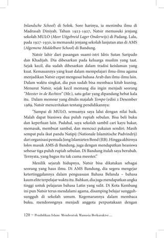 Inlandsche School) di Solok. Sore harinya, ia menimba ilmu di
Madrasah Diniyah. Tahun 1923-1927, Natsir memasuki jenjang
sekolah MULO (Meer Uitgebreid Lager Onderwijs) di Padang. Lalu,
pada 1927-1930, ia memasuki jenjang sekolah lanjutan atas di AMS
(Algemene Middelbare School) di Bandung.
Natsir lahir dari pasangan suami-istri Idris Sutan Saripado
dan Khadijah. Dia dibesarkan pada keluarga muslim yang taat.
Sejak kecil, dia sudah dibesarkan dalam tradisi keislaman yang
kuat. Kemauannya yang kuat dalam mempelajari ilmu-ilmu agama
menjadikan Natsir cepat mengusai bahasa Arab dan ilmu-ilmu lain.
Dalam waktu singkat, dia pun sudah bisa membaca kitab kuning.
Menurut Natsir, sejak kecil memang dia ingin menjadi seorang
”Meester in de Rechten” (Mr.), satu gelar yang dipandang hebat kala
itu. Dalam memoar yang ditulis majalah Tempo (edisi 2 Desember
1989, Natsir menceritakan tentang pendidikannya:
”Sampai di MULO, semuanya saya lalui dengan nilai baik.
Malah dapat biasiswa dua puluh rupiah sebulan. Bisa beli buku
dan keperluan lain. Padahal, saya sekolah sambil cari kayu bakar,
memasak, membuat sambal, dan mencuci pakaian sendiri. Masih
sempat pula ikut pandu Natipij (Nationale Islamitische Padvindrij)
dari organisasi pemuda Jong Islamieten Bond (JIB). Hingga akhirnya
lolos masuk AMS di Bandung, juga dengan mendapatkan beasiswa
sebesar tiga puluh rupiah sebulan. Di Bandung itulah saya berubah.
Ternyata, yang bagus itu tak cuma meester.”
Menilik sejarah hidupnya, Natsir bisa dikatakan sebagai
seorang yang haus ilmu. Di AMS Bandung, dia segera mengejar
ketertinggalannya dalam penguasaan Bahasa Belanda – bahasa
kaum elite terpelajar waktu itu. Bahkan, dia juga mendapatkan angka
tinggi untuk pelajaran bahasa Latin yang sulit. Di Kota Kembang
ini pun Natsir terus mendalami agama, disamping belajar sungguhsungguh di sekolah umum. Kegemarannya dalam membaca
buku, mendorongnya menjadi anggota perpustakaan dengan
 ~ Pendidikan Islam: Membentuk Manusia Berkarakter ...

 
