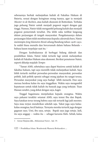 sebenarnya berhak melanjutkan kuliah di Fakultas Hukum di
Batavia, sesuai dengan keinginan orang tuanya, agar ia menjadi
Meester in de Rechten, atau kuliah ekonomi di Rotterdam. Terbuka
juga peluang Natsir untuk menjadi pegawai negeri dengan gaji
tinggi. Namun, Natsir tidak mengambil peluang kuliah dan menjadi
pegawai pemerintah tersebut. Dia lebih suka terlibat langsung
dalam perjuangan di tengah masyarakat. Pengalamannya dalam
perjuangan Islam telah membawanya kepada cakrawala baru. Natsir
memimpin Jong Islameten Bond cabang Bandung tahun 1928-1932.
Ia sudah biasa menulis dan berceramah dalam bahasa Belanda –
bahasa kaum terpelajar saat itu. 
Dengan kesibukannya di berbagai bidang dakwah dan
pendidikan Islam, Natsir tidak tertarik lagi untuk melanjutkan
kuliah di Fakultas Hukum atau ekonomi. Berikut penuturan Natsir,
seperti dikutip majalah Tempo:
”Tamat AMS, sebetulnya saya dapat biasiswa untuk kuliah di
fakultas hukum, tapi saya memilih tidak melanjutkan kuliah. Saya
lebih tertarik melihat persoalan-persoalan masyarakat, persoalan
politik. Jadi politik oposisi sebagai orang jajahan itu sangat terasa.
Persoalan masyarakat yang saya hadapi lebih menarik. Dan saya
merasa berdosa kalau itu saya tinggalkan. Waktu saya mengambil
keputusan untuk tidak kuliah itu banyak juga yang terkejut. Tuan
Hassan sendiri, yang dekat dengan saya, kaget.
Tinggal bagaimana menjelaskan kepada orangtua. Waktu
saya pakansi terakhir setamat AMS, saya temui Ibu dan Bapak.
Saya katakan terus-terang bahwa saya tak tertarik lagi jadi meester.
Saya mau terjun mendirikan sekolah saja. Takut juga saya kalaukalau orangtua, kecil hatinya. Ternyata mereka tertarik juga dengan
gagasan saya. Umi, ibu saya, setuju. Bapak saya juga setuju. Jadi,
itu saya anggap -- waktu itu -- sebagai karunia Ilahi. Sebab, kalau
	 Anwar Harjono dkk., Muhammad Natsir... hal. 19.

 ~ Pendidikan Islam: Membentuk Manusia Berkarakter ...

 