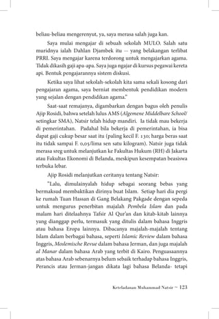 beliau-beliau mengerenyut, ya, saya merasa salah juga kan.
Saya mulai mengajar di sebuah sekolah MULO. Salah satu
muridnya ialah Dahlan Djambek itu -- yang belakangan terlibat
PRRI. Saya mengajar karena terdorong untuk mengajarkan agama.
Tidak dikasih gaji apa-apa. Saya juga ngajar di kursus pegawai kereta
api. Bentuk pengajarannya sistem diskusi.
Ketika saya lihat sekolah-sekolah kita sama sekali kosong dari
pengajaran agama, saya berniat membentuk pendidikan modern
yang sejalan dengan pendidikan agama.”
Saat-saat remajanya, digambarkan dengan bagus oleh penulis
Ajip Rosidi, bahwa setelah lulus AMS (Algemene Middelbare School/
setingkar SMA), Natsir telah hidup mandiri. Ia tidak mau bekerja
di pemerintahan. Padahal bila bekerja di pemerintahan, ia bisa
dapat gaji cukup besar saat itu (paling kecil F. 130; harga beras saat
itu tidak sampai F. 0,05/lima sen satu kilogram). Natsir juga tidak
merasa sreg untuk melanjutkan ke Fakultas Hukum (RH) di Jakarta
atau Fakultas Ekonomi di Belanda, meskipun kesempatan beasiswa
terbuka lebar.
Ajip Rosidi melanjutkan ceritanya tentang Natsir:
”Lalu, dimulainyalah hidup sebagai seorang bebas yang
bermaksud membaktikan dirinya buat Islam. Setiap hari dia pergi
ke rumah Tuan Hassan di Gang Belakang Pakgade dengan sepeda
untuk mengurus penerbitan majalah Pembela Islam dan pada
malam hari ditelaahnya Tafsir Al Qur’an dan kitab-kitab lainnya
yang dianggap perlu, termasuk yang ditulis dalam bahasa Inggris
atau bahasa Eropa lainnya. Dibacanya majalah-majalah tentang
Islam dalam berbagai bahasa, seperti Islamic Review dalam bahasa
Inggris, Moslemische Revue dalam bahasa Jerman, dan juga majalah
al Manar dalam bahasa Arab yang terbit di Kairo. Penguasaannya
atas bahasa Arab sebenarnya belum sebaik terhadap bahasa Inggris,
Perancis atau Jerman-jangan dikata lagi bahasa Belanda- tetapi

Keteladanan Muhammad Natsir ~ 123

 