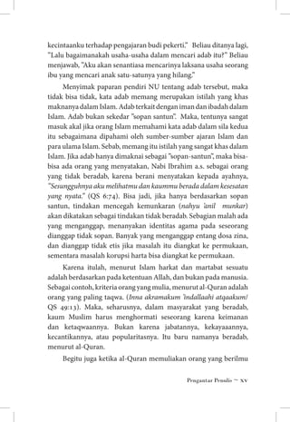 kecintaanku terhadap pengajaran budi pekerti.” Beliau ditanya lagi,
”Lalu bagaimanakah usaha-usaha dalam mencari adab itu?” Beliau
menjawab, ”Aku akan senantiasa mencarinya laksana usaha seorang
ibu yang mencari anak satu-satunya yang hilang.”
Menyimak paparan pendiri NU tentang adab tersebut, maka
tidak bisa tidak, kata adab memang merupakan istilah yang khas
maknanya dalam Islam. Adab terkait dengan iman dan ibadah dalam
Islam. Adab bukan sekedar ”sopan santun”. Maka, tentunya sangat
masuk akal jika orang Islam memahami kata adab dalam sila kedua
itu sebagaimana dipahami oleh sumber-sumber ajaran Islam dan
para ulama Islam. Sebab, memang itu istilah yang sangat khas dalam
Islam. Jika adab hanya dimaknai sebagai ”sopan-santun”, maka bisabisa ada orang yang menyatakan, Nabi Ibrahim a.s. sebagai orang
yang tidak beradab, karena berani menyatakan kepada ayahnya,
”Sesungguhnya aku melihatmu dan kaummu berada dalam kesesatan
yang nyata.” (QS 6:74). Bisa jadi, jika hanya berdasarkan sopan
santun, tindakan mencegah kemunkaran (nahyu ’anil munkar)
akan dikatakan sebagai tindakan tidak beradab. Sebagian malah ada
yang menganggap, menanyakan identitas agama pada seseorang
dianggap tidak sopan. Banyak yang menganggap entang dosa zina,
dan dianggap tidak etis jika masalah itu diangkat ke permukaan,
sementara masalah korupsi harta bisa diangkat ke permukaan.
Karena itulah, menurut Islam harkat dan martabat sesuatu
adalah berdasarkan pada ketentuan Allah, dan bukan pada manusia.
Sebagai contoh, kriteria orang yang mulia, menurut al-Quran adalah
orang yang paling taqwa. (Inna akramakum ’indallaahi atqaakum/
QS 49:13). Maka, seharusnya, dalam masyarakat yang beradab,
kaum Muslim harus menghormati seseorang karena keimanan
dan ketaqwaannya. Bukan karena jabatannya, kekayaaannya,
kecantikannya, atau popularitasnya. Itu baru namanya beradab,
menurut al-Quran.
Begitu juga ketika al-Quran memuliakan orang yang berilmu
Pengantar Penulis ~ xv

 
