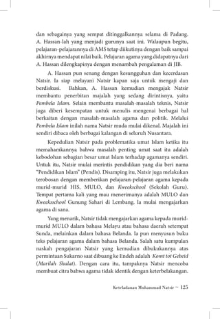 dan sebagainya yang sempat ditinggalkannya selama di Padang.
A. Hassan-lah yang menjadi gurunya saat ini. Walaupun begitu,
pelajaran-pelajarannya di AMS tetap diikutinya dengan baik sampai
akhirnya mendapat nilai baik. Pelajaran agama yang didapatnya dari
A. Hassan dilengkapinya dengan menambah pengalaman di JIB.
A. Hassan pun senang dengan kesungguhan dan kecerdasan
Natsir. Ia siap melayani Natsir kapan saja untuk mengaji dan
berdiskusi. Bahkan, A. Hassan kemudian mengajak Natsir
membantu penerbitan majalah yang sedang dirintisnya, yaitu
Pembela Islam. Selain membantu masalah-masalah teknis, Natsir
juga diberi kesempatan untuk menulis mengenai berbagai hal
berkaitan dengan masalah-masalah agama dan politik. Melalui
Pembela Islam inilah nama Natsir muda mulai dikenal. Majalah ini
sendiri dibaca oleh berbagai kalangan di seluruh Nusantara.
Kepedulian Natsir pada problematika umat Islam ketika itu
memahamkannya bahwa masalah penting umat saat itu adalah
kebodohan sebagian besar umat Islam terhadap agamanya sendiri.
Untuk itu, Natsir mulai merintis pendidikan yang dia beri nama
“Pendidikan Islam” (Pendis). Disamping itu, Natsir juga melakukan
terobosan dengan memberikan pelajaran-pelajaran agama kepada
murid-murid HIS, MULO, dan Kweekschool (Sekolah Guru).
Tempat pertama kali yang mau menerimanya adalah MULO dan
Kweeksschool Gunung Sahari di Lembang. Ia mulai mengajarkan
agama di sana.
Yang menarik, Natsir tidak mengajarkan agama kepada muridmurid MULO dalam bahasa Melayu atau bahasa daerah setempat
Sunda, melainkan dalam bahasa Belanda. Ia pun menyusun buku
teks pelajaran agama dalam bahasa Belanda. Salah satu kumpulan
naskah pengajaran Natsir yang kemudian dibukukannya atas
permintaan Sukarno saat dibuang ke Endeh adalah Komt tot Gebeid
(Marilah Shalat). Dengan cara itu, tampaknya Natsir mencoba
membuat citra bahwa agama tidak identik dengan keterbelakangan.
Keteladanan Muhammad Natsir ~ 125

 