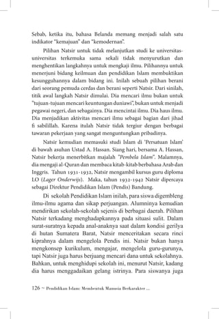Sebab, ketika itu, bahasa Belanda memang menjadi salah satu
indikator “kemajuan” dan “kemodernan”.
Pilihan Natsir untuk tidak melanjutkan studi ke universitasuniversitas terkemuka sama sekali tidak menyurutkan dan
menghentikan langkahnya untuk mengkaji ilmu. Pilihannya untuk
menerjuni bidang keilmuan dan pendidikan Islam membuktikan
kesungguhannya dalam bidang ini. Inilah sebuah pilihan berani
dari seorang pemuda cerdas dan berani seperti Natsir. Dari sinilah,
titik awal langkah Natsir dimulai. Dia mencari ilmu bukan untuk
”tujuan-tujuan mencari keuntungan duniawi”, bukan untuk menjadi
pegawai negeri, dan sebagainya. Dia mencintai ilmu. Dia haus ilmu.
Dia menjadikan aktivitas mencari ilmu sebagai bagian dari jihad
fi sabilillah. Karena itulah Natsir tidak tergiur dengan berbagai
tawaran pekerjaan yang sangat menguntungkan pribadinya.
Natsir kemudian memasuki studi Islam di ‘Persatuan Islam’
di bawah asuhan Ustad A. Hassan. Siang hari, bersama A. Hassan,
Natsir bekerja menerbitkan majalah ”Pembela Islam”. Malamnya,
dia mengaji al-Quran dan membaca kitab-kitab berbahasa Arab dan
Inggris. Tahun 1931-1932, Natsir mengambil kursus guru diploma
LO (Lager Onderwijs). Maka, tahun 1932-1942 Natsir dipercaya
sebagai Direktur Pendidikan Islam (Pendis) Bandung.

Di  sekolah Pendidikan Islam inilah, para siswa digembleng
ilmu-ilmu agama dan sikap perjuangan. Alumninya kemudian
mendirikan sekolah-sekolah sejenis di berbagai daerah. Pilihan
Natsir terkadang menghadapkannya pada situasi sulit. Dalam
surat-suratnya kepada anal-anaknya saat dalam kondisi gerilya
di hutan Sumatera Barat, Natsir menceritakan secara rinci
kiprahnya dalam mengelola Pendis ini. Natsir bukan hanya
mengkonsep kurikulum, mengajar, mengelola guru-gurunya,
tapi Natsir juga harus berjuang mencari dana untuk sekolahnya.
Bahkan, untuk menghidupi sekolah ini, menurut Natsir, kadang
dia harus menggadaikan gelang istrinya. Para siswanya juga
 ~ Pendidikan Islam: Membentuk Manusia Berkarakter ...

 