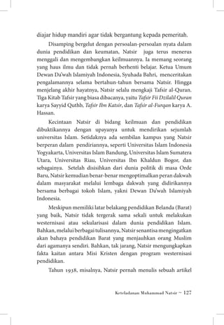 diajar hidup mandiri agar tidak bergantung kepada pemeritah.
Disamping bergelut dengan persoalan-persoalan nyata dalam
dunia pendidikan dan keumatan, Natsir juga terus menerus
menggali dan mengembangkan keilmuannya. Ia memang seorang
yang haus ilmu dan tidak pernah berhenti belajar. Ketua Umum
Dewan Da’wah Islamiyah Indonesia, Syuhada Bahri, menceritakan
pengalamannya selama bertahun-tahun bersama Natsir. Hingga
menjelang akhir hayatnya, Natsir selalu mengkaji Tafsir al-Quran.
Tiga Kitab Tafsir yang biasa dibacanya, yaitu Tafsir Fii Dzilalil Quran
karya Sayyid Quthb, Tafsir Ibn Katsir, dan Tafsir al-Furqan karya A.
Hassan.
Kecintaan Natsir di bidang keilmuan dan pendidikan
dibuktikannya dengan upayanya untuk mendirikan sejumlah
universitas Islam. Setidaknya ada sembilan kampus yang Natsir
berperan dalam pendiriannya, seperti Universitas Islam Indonesia
Yogyakarta, Universitas Islam Bandung, Universitas Islam Sumatera
Utara, Universitas Riau, Universitas Ibn Khaldun Bogor, dan
sebagainya. Setelah disisihkan dari dunia politik di masa Orde
Baru, Natsir kemudian benar-benar mengoptimalkan peran dakwah
dalam masyarakat melalui lembaga dakwah yang didirikannya
bersama berbagai tokoh Islam, yakni Dewan Da’wah Islamiyah
Indonesia.
Meskipun memiliki latar belakang pendidikan Belanda (Barat)
yang baik, Natsir tidak tergerak sama sekali untuk melakukan
westernisasi atau sekularisasi dalam dunia pendidikan Islam.
Bahkan, melalui berbagai tulisannya, Natsir senantisa mengingatkan
akan bahaya pendidikan Barat yang menjauhkan orang Muslim
dari agamanya sendiri. Bahkan, tak jarang, Natsir mengungkapkan
fakta kaitan antara Misi Kristen dengan program westernisasi
pendidikan.
Tahun 1938, misalnya, Natsir pernah menulis sebuah artikel

Keteladanan Muhammad Natsir ~ 127

 