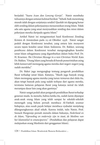 berjudul: ”Suara Azan dan Lonceng Gereja”. Natsir membuka
tulisannya dengan untaian kalimat berikut: ”Sebaik-baik menentang
musuh ialah dengan senjatanya sendiri! Qaedah ini dipegang benar
oleh zending dalam pekerjaannya menasranikan orang Islam. Tidak
ada satu agama yang amat menyusahkan zending dan missi dalam
pekerjaan mereka daripada agama Islam.”
Artikel Natsir ini mengomentari hasil Konferensi Zending
Kristen di Amsterdam pada 25-26 Oktober 1938. Natsir sangat
peduli dengan Konferensi tersebut, yang antara lain menyorot
secara tajam kondisi umat Islam Indonesia. Dr. Bakker, seorang
pembicara dalam Konferensi tersebut mengungkapkan kondisi
umat Islam sebagaimana yang digambarkan dalam buku Prof. Dr.
H. Kraemer, The Christian Message in a non-Christian World. Kata
Dr. Bakker, ”Orang Islam yang berada di bawah pemerintahan asing
lebih konservatif memegang agama mereka dari negeri-negeri yang
sudah merdeka.”
Dr. Baker juga mengungkap tentang pengaruh pendidikan
Barat terhadap umat Islam. Katanya, ”Masih juga banyak orang
Islam memegang agama mereka yang turun-temurun dari dulu itu,
akan tetapi banyak pula yang sudah terlepas dari agama mereka,
terutama lantaran pelajaran Barat yang katanya netral itu telah
merampas dasar lain yang akan gantinya.”
Natsir sangat peduli akan pengaruh pendidikan Barat terhadap
generasi muda. Ia menulis, bahwa ketika itu, sudah lazim dijumpai
anak-anak orang Islam yang telah sampai ke sekolah-sekolah
menengah yang belum pernah membaca Al-Fatihah seumur
hidupnya, atau susah payah belajar membaca syahadat menjelang
dilangsungkannya akad nikah. Karena itulah, tulis Natsir, Prof.
Snouck Hurgronje pernah menulis dalam bukunya, Nederland en
de Islam, ”Opvoeding en onderwijs zijn in staat, de Moslims van
het Islamstelsel te emancipeeren.” (Pendidikan dan pelajaran dapat
melepaskan orang Muslimin dari genggaman Islam).
 ~ Pendidikan Islam: Membentuk Manusia Berkarakter ...

 