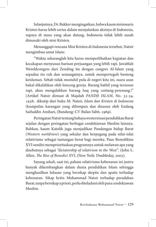 Selanjutnya, Dr. Bakker mengingatkan, bahwa kaum misionaris
Kristen harus lebih serius dalam menjalankan aksinya di Indonesia,
supaya di masa yang akan datang, Indonesia tidak lebih susah
dimasuki oleh misi Kristen.
Menanggapi rencana Misi Kristen di Indonesia tersebut, Natsir
mengimbau umat Islam:
”Waktu sekaranglah kita harus memperlihatkan kegiatan dan
kecakapan menyusun barisan perjuangan yang lebih rapi. Jawablah
Wereldcongres dari Zending itu dengan congres Al-Islam yang
sepadan itu ruh dan semangatnya, untuk memperteguh benteng
keislaman. Sebab tidak mustahil pula di negeri kita ini, suara azan
bakal dikalahkan oleh lonceng gereja. Barang bathil yang tersusun
rapi, akan mengalahkan barang haq yang centang-perenang.!”
(Artikel Natsir dimuat di Majalah PANDJI ISLAM, No. 33-34,
1938; dikutip dari buku M. Natsir, Islam dan Kristen di Indonesia
(kumpulan karangan yang dihimpun dan disusun oleh Endang
Saifuddin Anshari, (Bandung: CV Bulan Sabit, 1969).
Peringatan Natsir tentang bahaya westernisasi pendidikan Barat
sejalan dengan peringatan berbagai cendekiawan Muslim lainnya.
Bahkan, kaum Katolik juga menjadikan Pandangan hidup Barat
(Western worldview) yang sekular dan berpegang pada nilai-nilai
relativisme sebagai tantangan berat bagi mereka. Paus Benediktus
XVI sendiri memprioritaskan programnya untuk melawan apa yang
disebutnya sebagai “dictatorship of relativism in the West”. (John L.
Allen, The Rise of Benedict XVI, (New York: Doubleday, 2005).
Sayang sekali, saat ini, paham relativisme kebenaran ini justru
banyak dikembangkan dalam dunia pendidikan Islam sehingga
menghasilkan lulusan yang bersikap skeptis dan apatis terhadap
kebenaran. Sikap kritis Mohammad Natsir terhadap peradaban
Barat, tanpa bersikap a priori, perlu diteladani oleh para cendekiawan
Muslim.

Keteladanan Muhammad Natsir ~ 129

 