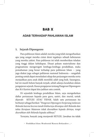 BAB X
ADAB TERHADAP PAHLAWAN ISLAM

1.	 Sejarah Dipongeoro
Para pahlawan Islam adalah mereka yang telah mengorbankan
apa yang sangat mereka cintai demi tegaknya sebuah kebenaran
yang mereka yakini. Para pahlawan ini telah memberikan teladan
yang tinggi dalam kehidupan. Disaat paham materialisme dan
pragmatisme mengerogoti lembaga-lembaga pendidikan, maka
pemahaman yang benar terhadap para pahlawan Islam -- yang
juga diakui juga sebagai pahlawan nasional Indonesia – sangatlah
penting untuk dapat meneladani sikap dan perjuangan mereka serta
menjadikan para anak didik memiliki adab yang baik. Sayangnya,
hal ini masih belum banyak terjadi, sebab adanya kesalahan dalam
pengajaran sejarah. Kasus pengajaran tentang Pangeran Diponegoro
dan RA Kartini dapat kita jadikan satu contoh.
Di sejumlah lembaga pendidikan Islam, saya mengedarkan
daftar pertanyaan kepada para guru, santri, dan murid, untuk
dijawab: SETUJU ATAU TIDAK. Salah satu pertanyaan itu
berbunyi sebagai berikut: ”Pangeran Diponegoro berperang melawan
Belanda karena kecewa tanah leluhurnya dirampas oleh Belanda dan
tahta Kerajaan Mataram tidak diserahkan kepada dirinya, tetapi
diserahkan oleh Belanda kepada adiknya.”
Ternyata, banyak yang menjawab SETUJU. Jawaban itu tidak
~ Pendidikan Islam: Membentuk Manusia Berkarakter ...~

 