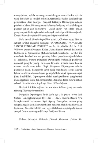 mengejutkan, sebab memang sesuai dengan materi buku sejarah
yang diajarkan di sekolah-sekolah, termasuk sekolah dan lembaga
pendidikan Islam lainnya. Padahal, faktanya, Diponegoro adalah
pahlawan Islam. Diponegoro adalah mujahid yang terkenal dengan
pakaian jubah dan sorbannya. Unsur-unsur ”ruh Islam” inilah
yang tampak dihilangkan dalam banyak materi pendidikan sejarah.
Karena kasus Pangeran Diponegoro ini perlu disimak.
Pada jurnal Islamia-Republika, edisi 15 Oktober 2009, dimuat
sebuah artikel menarik berjudul ”DIPONEGORO PANGERAN
SANTRI PENEGAK SYARIAT”. Artikel itu ditulis oleh Ir. Arif
Wibowo, peserta Program Kader Ulama Dewan Da’wah Islamiyah
Indonesia di Universitas Muhammadiyah Surakarta. Artikel itu
membuka kembali wacana penting dalam penulisan sejarah Islam
di Indonesia, bahwa Pangeran Diponegoro bukanlah pahlawan
nasional yang berjuang melawan Belanda semata-mata karena
urusan tanah atau tahta. Tapi, Pengeran Diponegoro adalah
pahlawan Islam, bangsawan Jawa yang mendalami serius agama
Islam, dan kemudian melawan penjajah Belanda dengan semangat
jihad fi sabilillah. Diponegoro adalah sosok pahlawan yang berani
meninggalkan tahta dan kenikmatan duniawi demi mewujudkan
sebuah cita-cita luhur, tegaknya Islam di Tanah Jawa.
Berikut ini kita sajikan secara utuh tulisan yang menarik
tentang Diponegoro tersebut:
Pangeran Diponegoro lahir pada 1785. Ia putra tertua dari
Sultan Hamengkubuwono III (1811 – 1814). Ibunya, Raden Ayu
Mangkarawati, keturunan Kyai Agung Prampelan, ulama yang
sangat disegani di masa Panembahan Senapati mendirikan kerajaan
Mataram. Bila ditarik lebih jauh lagi, silsilahnya sampai pada Sunan
Ampel Denta, seorang wali Sanga dari Jawa Timur.
Dalam bukunya, Dakwah Dinasti Mataram, Dalam Pe­

 ~ Pendidikan Islam: Membentuk Manusia Berkarakter ...

 