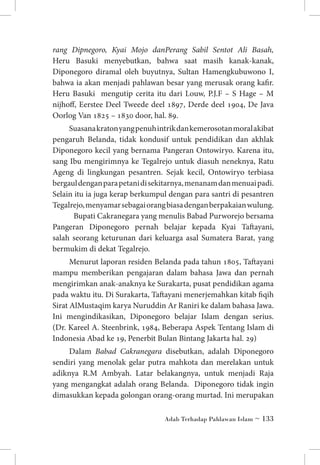 rang Dipnegoro, Kyai Mojo danPerang Sabil Sentot Ali Basah,
Heru Basuki menyebutkan, bahwa saat masih kanak-kanak,
Diponegoro diramal oleh buyutnya, Sultan Hamengkubuwono I,
bahwa ia akan menjadi pahlawan besar yang merusak orang kafir.
Heru Basuki mengutip cerita itu dari Louw, P.J.F – S Hage – M
nijhoff, Eerstee Deel Tweede deel 1897, Derde deel 1904, De Java
Oorlog Van 1825 – 1830 door, hal. 89.
Suasana kraton yang penuh intrik dan kemerosotan moral akibat
pengaruh Belanda, tidak kondusif untuk pendidikan dan akhlak
Diponegoro kecil yang bernama Pangeran Ontowiryo. Karena itu,
sang Ibu mengirimnya ke Tegalrejo untuk diasuh neneknya, Ratu
Ageng di lingkungan pesantren. Sejak kecil, Ontowiryo terbiasa
bergaul dengan para petani di sekitarnya, menanam dan menuai padi.
Selain itu ia juga kerap berkumpul dengan para santri di pesantren
Tegalrejo, menyamar sebagai orang biasa dengan berpakaian wulung.
Bupati Cakranegara yang menulis Babad Purworejo bersama
Pangeran Diponegoro pernah belajar kepada Kyai Taftayani,
salah seorang keturunan dari keluarga asal Sumatera Barat, yang
bermukim di dekat Tegalrejo.
Menurut laporan residen Belanda pada tahun 1805, Taftayani
mampu memberikan pengajaran dalam bahasa Jawa dan pernah
mengirimkan anak-anaknya ke Surakarta, pusat pendidikan agama
pada waktu itu. Di Surakarta, Taftayani menerjemahkan kitab fiqih
Sirat AlMustaqim karya Nuruddin Ar Raniri ke dalam bahasa Jawa.
Ini mengindikasikan, Diponegoro belajar Islam dengan serius.
(Dr. Kareel A. Steenbrink, 1984, Beberapa Aspek Tentang Islam di
Indonesia Abad ke 19, Penerbit Bulan Bintang Jakarta hal. 29)
Dalam Babad Cakranegara disebutkan, adalah Diponegoro
sendiri yang menolak gelar putra mahkota dan merelakan untuk
adiknya R.M Ambyah. Latar belakangnya, untuk menjadi Raja
yang mengangkat adalah orang Belanda. Diponegoro tidak ingin
dimasukkan kepada golongan orang-orang murtad. Ini merupakan
Adab Terhadap Pahlawan Islam ~ 133

 