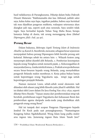 hasil tafakkurnya di Parangkusuma. Dikutip dalam buku Dakwah
Dinasti Mataram: “Rakhmanudin dan kau Akhmad, jadilah saksi
saya, kalau-kalau saya lupa, ingatkan padaku, bahwa saya bertekad
tak mau dijadikan pangeran mahkota, walaupun seterusnya akan
diangkat jadi raja, seperti ayah atau nenenda. Saya sendiri tidak
ingin. Saya bertaubat kepada Tuhan Yang Maha Besar, berapa
lamanya hidup di dunia, tak urung menanggung dosa (Babad
Diponegoro, jilid 1 hal. 39-40).

Perang Besar
Dalam bukunya, Beberapa Aspek Tentang Islam di Indonesia
Abad ke 19, Kareel A. Steenbrink, mencatat, sebagian besar sejarawan
menyepakati bahwa perang Diponegoro lebih bersifat perang anti
kolonial. Beberapa sebab itu antara lain: 1. Wilayah kraton yang
menyempit akibat diambil alih Belanda, 2. Pemberian kesempatan
kepada orang Tionghoa untuk menarik pajak, 3. Kekurangadilan di
masyarakat Jawa 4. Aneka intrik di istana, 5. Praktek sewa perkebunan
secara besar-besaran kepada orang Belanda, yang menyebabkan
pengaruh Belanda makin membesar, 6. Kerja paksa bukan hanya
untuk kepentingan orang Yogyakarta saja, tetapi juga untuk
kepentingan penjajah Belanda.
Namun menurut Louw, sebab-sebab sosial ekonomis tadi
dilandasi oleh alasan yang lebih filosofis yaitu jihad fi sabilillah. Hal
ini diakui oleh Louw dalam De Java Oorlog Van 1825-1830, seperti
dikutip Heru Basuki: “Tujuan utama dari pemberontakan tetap tak
berubah, pembebasan negeri Yogyakarta dari kekuasaan Barat dan
pembersihan agama daripada noda-noda yang disebabkan oleh
pengaruh orang-orang Barat.”
Hal ini tampak dari ucapan Pangeran Diponegoro kepada
Jendral De Kock pada saat penangkapannya. “Namaningsun
Kangjeng Sultan Ngabdulkamid. Wong Islam kang padha mukir
arsa ingsun tata. Jumeneng ingsun Ratu Islam Tanah Jawi”
 ~ Pendidikan Islam: Membentuk Manusia Berkarakter ...

 