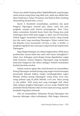 (Nama saya adalah Kanjeng Sultan Ngabdulkhamid, yang bertugas
untuk menata orang Islam yang tidak setia, sebab saya adalah Ratu
Islam Tanah Jawa). (Lihat, P. Swantoro, Dari Buku ke Buku, Sambung
Menyambung Menjadi Satu, (2002)).
Kareel A Steenbrink menyebutkan, pemikiran dan iprah
Pangeran Diponegoro menarik para ulama, santri dan para
penghulu merapat pada barisan perjuangannya. Peter Carey
dalam ceramahnya berjudul Kaum Santri dan Perang Jawa pada
rombongan dosen IAIN pada tanggal 10 April 1979 di Universitas
Oxford Inggris menyatakan keheranannya karena cukup banyak
kyai dan santri yang menolong Diponegoro. Dalam naskah Jawa
dan Belanda, Carey menemukan 108 kyai, 31 haji, 15 Syeikh, 12
penghulu yogyakarta dan 4 kyai guru yang turut berperang bersama
Diponegoro.
Bagi sebagian kalangan, ini cukup mengherankan. Sebab, pasca
pembunuhan massal ulama dan santri oleh Sunan Amangkurat I
tahun 1647, hubungan santri dengan kraton digambarkan sangat
tidak harmonis. Namun Pangeran Diponegoro yang merupakan
keturunan bangsawan dan ulama sekaligus, berhasil menyatukan
kembali dua kubu tersebut.
Paduan motivasi agama dan sosial ekonomi ini menyebabkan
Perang Diponegoro menjadi perang yang sangat menyita keuangan
pemerintah kolonial bahkan hampir membangkrutkan negeri
Belanda. Korban perang Diponegoro: orang Eropa 8.000 jiwa,
orang pribumi yang di pihak Belanda 7.000 jiwa. Biaya perang
20 juta gulden. Total orang Jawa yang meninggal, baik rakyat
jelata maupun pengikut Diponegoro 200.000 orang. Padahal total
penduduk Hindia Belanda waktu itu baru tujuh juta orang, separuh
penduduk Yogyakarta terbunuh.
Data ini menunjukkan, dahsyatnya Perang Diponegoro dan
besarnya dukungan rakyat terhadapnya. Oleh bangsa Indonesia,

Adab Terhadap Pahlawan Islam ~ 135

 