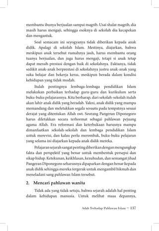 membantu ibunya berjualan sampai magrib. Usai shalat magrib, dia
masih harus mengaji, sehingga esoknya di sekolah dia kecapekan
dan mengantuk.
Soal semacam ini seyogyanya tidak diberikan kepada anak
didik. Apalagi di sekolah Islam. Mestinya, diajarkan, bahwa
meskipun anak tersebut rumahnya jauh, harus membantu orang
tuanya berjualan, dan juga harus mengaji, tetapi si anak tetap
dapat meraih prestasi dengan baik di sekolahnya. Faktanya, tidak
sedikit anak-anak berprestasi di sekolahnya justru anak-anak yang
suka belajar dan bekerja keras, meskipun berada dalam kondisi
kehidupan yang tidak mudah.
Itulah pentingnya lembaga-lembaga pendidikan Islam
melakukan perbaikan terhadap guru-guru dan kurikulum serta
buku-buku pelajarannya. Kita berharap, dari sekolah-sekolah itulah
akan lahir anak didik yang beradab. Yakni, anak didik yang mampu
memandang dan meletakkan segala sesuatu pada tempatnya sesuai
derajat yang ditentukan Allah swt. Seorang Pangeran Diponegoro
harus diletakkan secara terhormat sebagai pahlawan pejuang
agama Allah. Era reformasi dan keterbukaan harusnya mampu
dimanfaatkan sekolah-sekolah dan lembaga pendidikan Islam
untuk merevisi, dan kalau perlu merombak, buku-buku pelajaran
yang selama ini diajarkan kepada anak didik mereka.
Pelajaran sejarah sangat penting diberikan dengan mengungkap
fakta dan perspektif yang benar untuk membentuk persepsi dan
sikap hidup. Ketekunan, keikhlasan, kezuhudan, dan semangat jihad
Pangeran Diponegoro seharusnya dipaparkan dengan benar kepada
anak didik sehingga mereka tergerak untuk mengambil hikmah dan
meneladani sang pahlawan Islam tersebut.

2. 	 Mencari pahlawan wanita
Tidak ada yang tidak setuju, bahwa sejarah adalah hal penting
dalam kehidupan manusia. Untuk melihat masa depannya,
Adab Terhadap Pahlawan Islam ~ 137

 