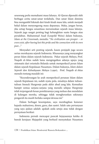 seseorang perlu memahami masa lalunya. Al-Quran dipenuhi oleh
berbagai cerita umat-umat terdahulu. Dan umat Islam diminta
bisa mengambil hikmah dari kisah-kisah masa lalu, untuk menjadi
bekal dalam menyongsong masa depannya. Maka, jangan heran,
jika setiap bangsa senantiasa merumuskan sejarah masa lalunya.
Sejarah juga sangat penting bagi kebangkitan suatu bangsa atau
peradaban. Muhammad Asad (Leopold Weiss) dalam bukunya,
Islam at the Crossroads, menulis: “No civilization can prosper – or
even exist, after having lost this pride and the connection with its own
past…”
Menyadari arti penting sejarah, kaum penjajah juga secara
serius merekayasa sejarah Indonesia. Khususnya yang menyangkut
peran Islam dalam sejarah Indonesia. Pakar sejarah Melayu, Prof.
Naquib al-Attas sudah lama mengingatkan adanya upaya yang
sistematis dari orientalis Belanda untuk memperkecil peran Islam
dalam sejarah Kepulauan Nusantara. Dalam bukunya, Islam dalam
Sejarah dan Kebudayaan Melayu (1990), Prof. Naquib al-Attas
menulis tentang masalah ini: 	
“Kecenderungan ke arah memperkecil peranan Islam dalam
sejarah Kepulauan ini, sudah nyata pula, misalnya dalam tulisantulisan Snouck Hurgronje pada akhir abad yang lalu. Kemudian
hampir semua sarjana-sarjana yang menulis selepas Hurgronje
telah terpengaruh kesan pemikirannya yang meluas dan mendalam
di kalangan mereka, sehingga tidak mengherankan sekiranya
pengaruh itu masih berlaku sampai dewasa ini.”	
Dalam berbagai kesempatan, saya membagikan kuisener
kepada mahasiswa, dosen, guru, dan santri. Salah satu pertanyaan
yang saya ajukan adalah: apakah anda setuju atau tidak dengan
pernyataan berikut:
Indonesia pernah mencapai puncak kejayaannya ketika di
bawah kerajaan Majapahit yang berhasil menyatukan Nusantara

 ~ Pendidikan Islam: Membentuk Manusia Berkarakter ...

 