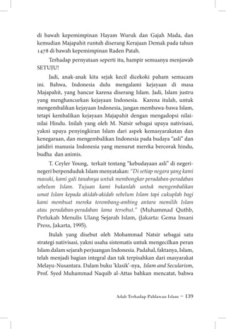 di bawah kepemimpinan Hayam Wuruk dan Gajah Mada, dan
kemudian Majapahit runtuh diserang Kerajaan Demak pada tahun
1478 di bawah kepemimpinan Raden Patah.
Terhadap pernyataan seperti itu, hampir semuanya menjawab
SETUJU!
Jadi, anak-anak kita sejak kecil dicekoki paham semacam
ini. Bahwa, Indonesia dulu mengalami kejayaan di masa
Majapahit, yang hancur karena diserang Islam. Jadi, Islam justru
yang menghancurkan kejayaan Indonesia. Karena itulah, untuk
mengembalikan kejayaan Indonesia, jangan membawa-bawa Islam,
tetapi kembalikan kejayaan Majapahit dengan mengadopsi nilainilai Hindu. Inilah yang oleh M. Natsir sebagai upaya nativisasi,
yakni upaya penyingkiran Islam dari aspek kemasyarakatan dan
kenegaraan, dan mengembalikan Indonesia pada budaya “asli” dan
jatidiri manusia Indonesia yang menurut mereka bercorak hindu,
budha dan animis.
T. Ceyler Young, terkait tentang “kebudayaan asli” di negerinegeri berpenduduk Islam menyatakan: “Di setiap negara yang kami
masuki, kami gali tanahnya untuk membongkar peradaban-peradaban
sebelum Islam. Tujuan kami bukanlah untuk mengembalikan
umat Islam kepada akidah-akidah sebelum Islam tapi cukuplah bagi
kami membuat mereka terombang-ambing antara memilih Islam
atau peradaban-peradaban lama tersebut.” (Muhammad Quthb,
Perlukah Menulis Ulang Sejarah Islam, (Jakarta: Gema Insani
Press, Jakarta, 1995).
Itulah yang disebut oleh Mohammad Natsir sebagai satu
strategi nativisasi, yakni usaha sistematis untuk mengecilkan peran
Islam dalam sejarah perjuangan Indonesia. Padahal, faktanya, Islam,
telah menjadi bagian integral dan tak terpisahkan dari masyarakat
Melayu-Nusantara. Dalam buku ’klasik’-nya, Islam and Secularism,
Prof. Syed Muhammad Naquib al-Attas bahkan mencatat, bahwa

Adab Terhadap Pahlawan Islam ~ 139

 
