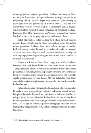 dalam perjalanan sejarah peradaban Melayu, kedatangan Islam
di wilayah kepulauan Melayu-Indonesia merupakan peristiwa
terpenting dalam sejarah kepulauan tersebut. (the coming of
Islam seen from the perspective of modern times … was the most
momentous event in the history of the Archipelago). Bahasa Melayu
yang kemudian menjadi bahasa pengantar di kepulauan MelayuIndonesia (the Malay-Indonesian archipelago) merupakan “bahasa
Muslim” kedua terbesar yang digunakan oleh umat Islam.
Sebab itu, tulis al-Attas, Melayu kemudian menjadi identik
dengan Islam. Sebab, agama Islam merupakan unsur terpenting
dalam peradaban Melayu. Islam dan bahasa Melayu kemudian
berhasil menggerakkan ke arah terbentuknya kesadaran nasional.
Al-Attas mencatat: “Together with the historical factor, the religious
and language factors began setting in motion the process towards a
national consciousness.”
Upaya untuk memisahkan Islam dengan peradaban MelayuIndonesia ini sejak lama dilakukan oleh kaum orientalis Belanda
– yang kemudian diikuti oleh kaum Islamofobia di Indonesia pasca
penjajahan. Sejak dulu, kekuatan penjajah berusaha keras mendidik
kaum terpelajar dan elite bangsa ini agar bersikap anti-pati terhadap
segala sesuatu yang berbau Islam. Mereka ketakutan jika Islam
sampai digunakan sebagi ideologi atau sumber tatatan hukum dan
budaya bangsa.
Sebuah kasus yang menggambarkan adanya rekayasa penjajah
Belanda untuk mengarahkan sejarah Indonesia sesuai dengan
keinginan Belanda, dapat dilihat pada kasus penokohan RA Kartini
sebagai tokoh wanita Indonesia. Pada tahun 1970-an, di saat kuatkuatnya pemerintahan Orde Baru, guru besar Universitas Indonesia,
Prof. Dr. Harsja W. Bachtiar pernah menggugat masalah ini. Ia
mengkritik ‘pengkultusan’ R.A. Kartini sebagai pahlawan nasional
Indonesia.

 ~ Pendidikan Islam: Membentuk Manusia Berkarakter ...

 