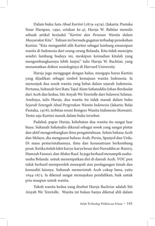 Dalam buku Satu Abad Kartini (1879-1979), (Jakarta: Pustaka
Sinar Harapan, 1990, cetakan ke-4), Harsja W. Bahtiar menulis
sebuah artikel berjudul “Kartini dan Peranan Wanita dalam
Masyarakat Kita”. Tulisan ini bernada gugatan terhadap penokohan
Kartini. “Kita mengambil alih Kartini sebagai lambang emansipasi
wanita di Indonesia dari orang-orang Belanda. Kita tidak mencipta
sendiri lambang budaya ini, meskipun kemudian kitalah yang
mengembangkannya lebih lanjut,” tulis Harsja W. Bachtiar, yang
menamatkan doktor sosiologinya di Harvard University.
Harsja juga menggugat dengan halus, mengapa harus Kartini
yang dijadikan sebagai simbol kemajuan wanita Indonesia. Ia
menunjuk dua sosok wanita yang hebat dalam sejarah Indonesia.
Pertama, Sultanah Seri Ratu Tajul Alam Safiatuddin Johan Berdaulat
dari Aceh dan kedua, Siti Aisyah We Tenriolle dari Sulawesi Selatan.
Anehnya, tulis Harsja, dua wanita itu tidak masuk dalam buku
Sejarah Setengah Abad Pergerakan Wanita Indonesia (Jakarta: Balai
Pustaka, 1978), terbitan resmi Kongres Wanita Indonesia (Kowani).
Tentu saja Kartini masuk dalam buku tersebut.
Padahal, papar Harsja, kehebatan dua wanita itu sangat luar
biasa. Sultanah Safiatudin dikenal sebagai sosok yang sangat pintar
dan aktif mengembangkan ilmu pengatetahuan. Selain bahasa Aceh
dan Melayu, dia menguasai bahasa Arab, Persia, Spanyol dan Urdu.
Di masa pemerintahannya, ilmu dan kesusastraan berkembang
pesat. Ketika itulah lahir karya-karya besar dari Nuruddin ar-Raniry,
Hamzah Fansuri, dan Abdur Rauf. Ia juga berhasil menampik usahausaha Belanda untuk menempatkan diri di daerah Aceh. VOC pun
tidak berhasil memperoleh monopoli atas perdagangan timah dan
komoditi lainnya. Sultanah memerintah Aceh cukup lama, yaitu
1644-1675. Ia dikenal sangat memajukan pendidikan, baik untuk
pria maupun untuk wanita.
Tokoh wanita kedua yang disebut Harsja Bachriar adalah Siti
Aisyah We Tenriolle. Wanita ini bukan hanya dikenal ahli dalam
Adab Terhadap Pahlawan Islam ~ 141

 