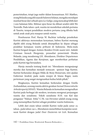 pemerintahan, tetapi juga mahir dalam kesusastraan. B.F. Matthes,
orang Belanda yang ahli sejarah Sulawesi Selatan, mengaku mendapat
manfaat besar dari sebuah epos La-Galigo, yang mencakup lebih dari
7.000 halaman folio. Ikhtisar epos besar itu dibuat sendiri oleh We
Tenriolle. Pada tahun 1908, wanita ini mendirikan sekolah pertama
di Tanette, tempat pendidikan modern pertama yang dibuka baik
untuk anak-anak pria maupun untuk wanita.
Penelusuran Prof. Harsja W. Bachtiar terhadap penokohan
Kartini akhirnya menemukan kenyataan, bahwa Kartini memang
dipilih oleh orang Belanda untuk ditampilkan ke depan sebagai
pendekar kemajuan wanita pribumi di Indonesia. Mula-mula
Kartini bergaul dengan Asisten-Residen Ovink suami istri. Adalah
Cristiaan Snouck Hurgronje, penasehat pemerintah Hindia
Belanda, yang mendorong J.H. Abendanon, Direktur Departemen
Pendidikan, Agama dan Kerajinan, agar memberikan perhatian
pada Kartini tiga bersaudara.
Harsja menulis tentang kisah ini: “Abendanon mengunjungi
mereka dan kemudian menjadi semacam sponsor bagi Kartini.
Kartini berkenalan dengan Hilda de Booy-Boissevain, istri ajudan
Gubernur Jendral, pada suatu resepsi di Istana Bogor, suatu
pertemuan yang sangat mengesankan kedua belah pihak.”
Ringkasnya, Kartini kemudian berkenalan dengan Estella
Zeehandelaar, seorang wanita aktivis gerakan Sociaal Democratische
Arbeiderspartij (SDAP). Wanita Belanda ini kemudian mengenalkan
Kartini pada berbagai ide modern, terutama mengenai perjuangan
wanita dan sosialisme. Tokoh sosialisme H.H. van Kol dan
penganjur “Haluan Etika” C.Th. van Deventer adalah orang-orang
yang menampilkan Kartini sebagai pendekar wanita Indonesia.
Lebih dari enam tahun setelah Kartini wafat pada umur 25
tahun, pada tahun 1911, Abendanon menerbitkan kumpulan suratsurat Kartini dengan judul Door Duisternis tot Lich. Kemudian

 ~ Pendidikan Islam: Membentuk Manusia Berkarakter ...

 