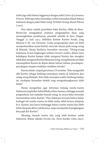 terbit juga edisi bahasa Inggrisnya dengan judul Letters of a Javaness
Princess. Beberapa tahun kemudian, terbit terjemahan dalam bahasa
Indonesia dengan judul Habis Gelap Terbitlah Terang: Boeah Pikiran
(1922).
Dua tahun setelah penerbitan buku Kartini, Hilda de BooyBoissevain mengadakan prakarsa pengumpulan dana yang
memungkinkan pembiayaan sejumlah sekolah di Jawa Tengah.
Tanggal 27 Juni 1913, didirikan Komite Kartini Fonds, yang
diketuai C.Th. van Deventer. Usaha pengumpulan dana ini lebih
memperkenalkan nama Kartini, serta ide-idenya pada orang-orang
di Belanda. Harsja Bachtriar kemudian mencatat: “Orang-orang
Indonesia di luar lingkungan terbatas Kartini sendiri, dalam masa
kehidupan Kartini hampir tidak mengenal Kartini dan mungkin
tidak akan mengenal Kartini bilamana orang-orang Belanda ini tidak
menampilkan Kartini ke depan dalam tulisan-tulisan, percakapanpercakapan maupun tindakan-tindakan mereka.”
Karena itulah, simpul guru besar UI tersebut: “Kita mengambil
alih Kartini sebagai lambang emansipasi wanita di Indonesia dari
orang-orang Belanda. Kita tidak mencipta sendiri lambang budaya
ini, meskipun kemudian kitalah yang mengembangkannya lebih
lanjut.”
Harsja mengimbau agar informasi tentang wanita-wanita
Indonesia yang hebat-hebat dibuka seluas-luasnya, sehingga menjadi
pengetahuan suri tauladan banyak orang. Ia secara halus berusaha
meruntuhkan mitos Kartini: “Dan, bilamana ternyata bahwa dalam
berbagai hal wanita-wanita ini lebih mulia, lebih berjasa daripada
R.A. Kartini, kita harus berbangga bahwa wanita-wanita kita lebih
hebat daripada dikira sebelumnya, tanpa memperkecil penghargaan
kita pada RA Kartini.”
Memang, banyak wanita lain yang telah berbuat untuk
Indonesia. Bukan sekedar bercita-cita. Dewi Sartika (1884-1947),

Adab Terhadap Pahlawan Islam ~ 143

 