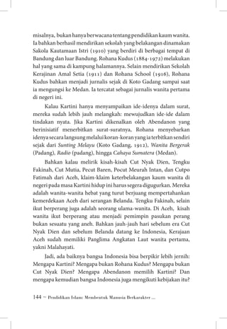 misalnya, bukan hanya berwacana tentang pendidikan kaum wanita.
Ia bahkan berhasil mendirikan sekolah yang belakangan dinamakan
Sakola Kautamaan Istri (1910) yang berdiri di berbagai tempat di
Bandung dan luar Bandung. Rohana Kudus (1884-1972) melakukan
hal yang sama di kampung halamannya. Selain mendirikan Sekolah
Kerajinan Amal Setia (1911) dan Rohana School (1916), Rohana
Kudus bahkan menjadi jurnalis sejak di Koto Gadang sampai saat
ia mengungsi ke Medan. Ia tercatat sebagai jurnalis wanita pertama
di negeri ini.
Kalau Kartini hanya menyampaikan ide-idenya dalam surat,
mereka sudah lebih jauh melangkah: mewujudkan ide-ide dalam
tindakan nyata. Jika Kartini dikenalkan oleh Abendanon yang
berinisiatif menerbitkan surat-suratnya, Rohana menyebarkan
idenya secara langsung melalui koran-koran yang ia terbitkan sendiri
sejak dari Sunting Melayu (Koto Gadang, 1912), Wanita Bergerak
(Padang), Radio (padang), hingga Cahaya Sumatera (Medan).
Bahkan kalau melirik kisah-kisah Cut Nyak Dien, Tengku
Fakinah, Cut Mutia, Pecut Baren, Pocut Meurah Intan, dan Cutpo
Fatimah dari Aceh, klaim-klaim keterbelakangan kaum wanita di
negeri pada masa Kartini hidup ini harus segera digugurkan. Mereka
adalah wanita-wanita hebat yang turut berjuang mempertahankan
kemerdekaan Aceh dari serangan Belanda. Tengku Fakinah, selain
ikut berperang juga adalah seorang ulama-wanita. Di Aceh, kisah
wanita ikut berperang atau menjadi pemimpin pasukan perang
bukan sesuatu yang aneh. Bahkan jauh-jauh hari sebelum era Cut
Nyak Dien dan sebelum Belanda datang ke Indonesia, Kerajaan
Aceh sudah memiliki Panglima Angkatan Laut wanita pertama,
yakni Malahayati.
Jadi, ada baiknya bangsa Indonesia bisa berpikir lebih jernih:
Mengapa Kartini? Mengapa bukan Rohana Kudus? Mengapa bukan
Cut Nyak Dien? Mengapa Abendanon memilih Kartini? Dan
mengapa kemudian bangsa Indonesia juga mengikuti kebijakan itu?
 ~ Pendidikan Islam: Membentuk Manusia Berkarakter ...

 