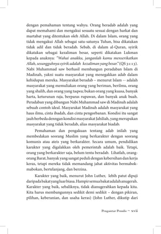 dengan pemahaman tentang wahyu. Orang beradab adalah yang
dapat memahami dan mengakui sesuatu sesuai dengan harkat dan
martabat yang ditentukan oleh Allah. Di dalam Islam, orang yang
tidak mengakui Allah sebagai satu-satunya Tuhan, bisa dikatakan
tidak adil dan tidak beradab. Sebab, di dalam al-Quran, syirik
dikatakan sebagai kezaliman besar, seperti dikatakan Lukman
kepada anaknya: ”Wahai anakku, janganlah kamu menserikatkan
Allah, sesungguhnya syirik adalah kezaliman yang besar.” (QS 31:13).
Nabi Muhammad saw berhasil membangun peradaban Islam di
Madinah, yakni suatu masyarakat yang menegakkan adab dalam
kehidupan mereka. Masyarakat beradab – menurut Islam -- adalah
masyarakat yang memuliakan orang yang beriman, berilmu, orang
yang shalih, dan orang yang taqwa; bukan orang yang kuasa, banyak
harta, keturunan raja, berparas rupawan, dan banyak anak buah.
Peradaban yang dibangun Nabi Muhammad saw di Madinah adalah
sebuah contoh ideal. Masyarakat Madinah adalah masyarakat yang
haus ilmu, cinta ibadah, dan cinta pengorbanan. Kondisi itu sangat
jauh berbeda denngan kondisi masyarakat Jahiliah, yang merupakan
masyarakat yang tidak beradab, alias masyarakat biadab.
Pemahaman dan pengakuan tentang adab inilah yang
membedakan seorang Muslim yang berkarakter dengan seorang
komunis atau ateis yang berkarakter. Secara umum, pendidikan
karakter yang digalakkan oleh pemerintah adalah baik. Tetapi,
orang yang berkarakter saja, belum tentu beradab. Lihatlah, orangorang Barat, banyak yang sangat peduli dengan kebersihan dan kerja
keras, tetapi mereka tidak memandang jahat aktivitas bermabokmabokan, bertelanjang, dan berzina.
Karakter yang baik, menurut John Luther, lebih patut dipuji
daripada bakat yang luar biasa. Hampir semua bakat adalah anugerah.
Karakter yang baik, sebaliknya, tidak dianugerahkan kepada kita.
Kita harus membangunnya sedikit demi sedikit – dengan pikiran,
pilihan, keberanian, dan usaha keras) (John Luther, dikutip dari
Pengantar Penulis ~ xvii

 
