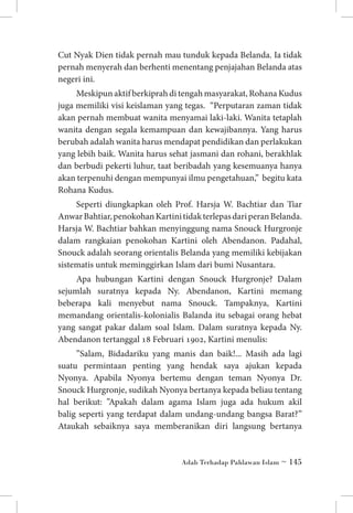 Cut Nyak Dien tidak pernah mau tunduk kepada Belanda. Ia tidak
pernah menyerah dan berhenti menentang penjajahan Belanda atas
negeri ini.
Meskipun aktif berkiprah di tengah masyarakat, Rohana Kudus
juga memiliki visi keislaman yang tegas. “Perputaran zaman tidak
akan pernah membuat wanita menyamai laki-laki. Wanita tetaplah
wanita dengan segala kemampuan dan kewajibannya. Yang harus
berubah adalah wanita harus mendapat pendidikan dan perlakukan
yang lebih baik. Wanita harus sehat jasmani dan rohani, berakhlak
dan berbudi pekerti luhur, taat beribadah yang kesemuanya hanya
akan terpenuhi dengan mempunyai ilmu pengetahuan,” begitu kata
Rohana Kudus.
Seperti diungkapkan oleh Prof. Harsja W. Bachtiar dan Tiar
Anwar Bahtiar, penokohan Kartini tidak terlepas dari peran Belanda.
Harsja W. Bachtiar bahkan menyinggung nama Snouck Hurgronje
dalam rangkaian penokohan Kartini oleh Abendanon. Padahal,
Snouck adalah seorang orientalis Belanda yang memiliki kebijakan
sistematis untuk meminggirkan Islam dari bumi Nusantara.
Apa hubungan Kartini dengan Snouck Hurgronje? Dalam
sejumlah suratnya kepada Ny. Abendanon, Kartini memang
beberapa kali menyebut nama Snouck. Tampaknya, Kartini
memandang orientalis-kolonialis Balanda itu sebagai orang hebat
yang sangat pakar dalam soal Islam. Dalam suratnya kepada Ny.
Abendanon tertanggal 18 Februari 1902, Kartini menulis:
”Salam, Bidadariku yang manis dan baik!... Masih ada lagi
suatu permintaan penting yang hendak saya ajukan kepada
Nyonya. Apabila Nyonya bertemu dengan teman Nyonya Dr.
Snouck Hurgronje, sudikah Nyonya bertanya kepada beliau tentang
hal berikut: ”Apakah dalam agama Islam juga ada hukum akil
balig seperti yang terdapat dalam undang-undang bangsa Barat?”
Ataukah sebaiknya saya memberanikan diri langsung bertanya

Adab Terhadap Pahlawan Islam ~ 145

 